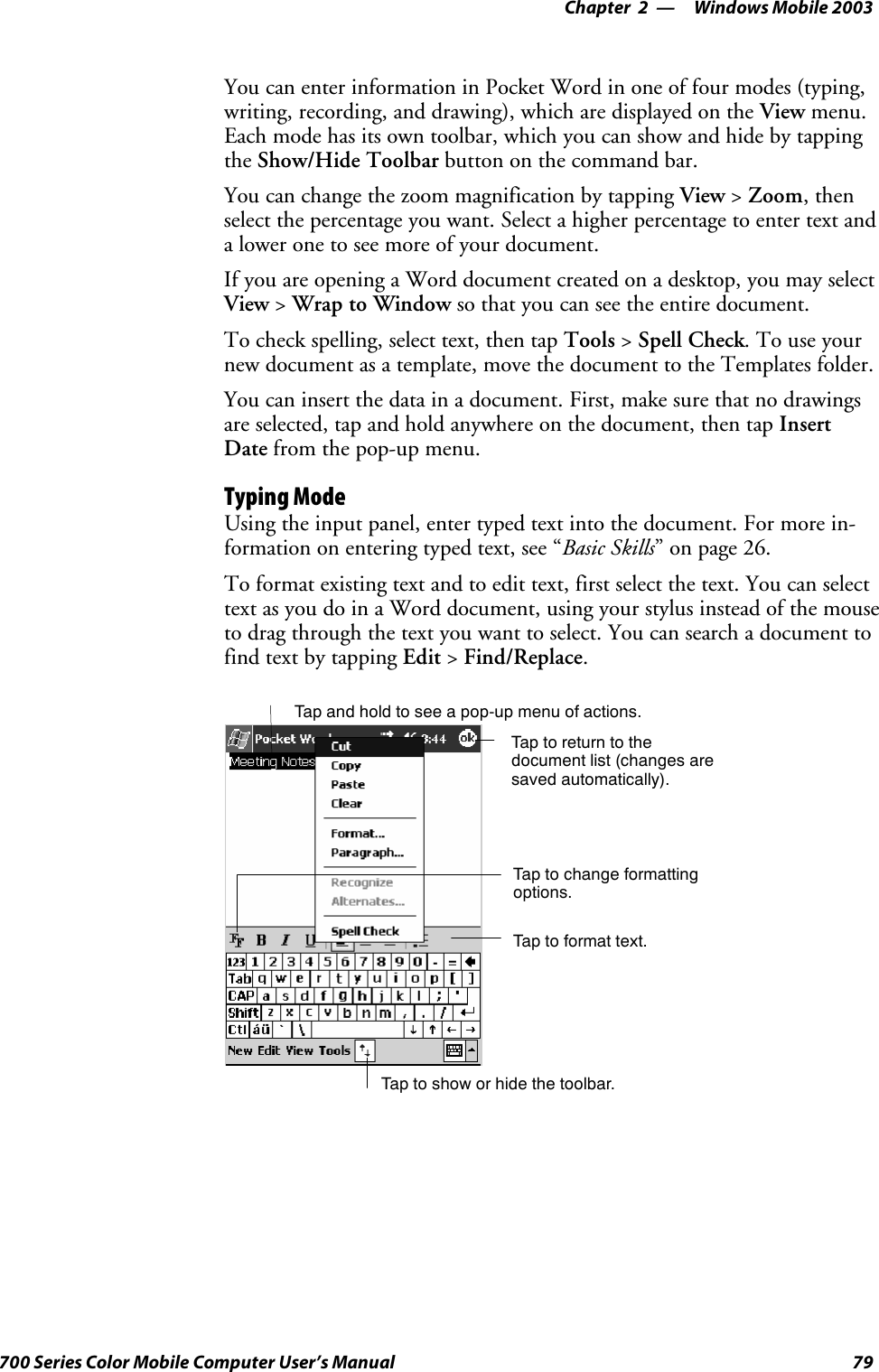 Windows Mobile 2003—Chapter 279700 Series Color Mobile Computer User’s ManualYou can enter information in Pocket Word in one of four modes (typing,writing, recording, and drawing), which are displayed on the View menu.Each mode has its own toolbar, which you can show and hide by tappingthe Show/Hide Toolbar buttononthecommandbar.You can change the zoom magnification by tapping View &gt;Zoom,thenselect the percentage you want. Select a higher percentage to enter text anda lower one to see more of your document.If you are opening a Word document created on a desktop, you may selectView &gt;Wrap to Window so that you can see the entire document.To check spelling, select text, then tap Tools &gt;Spell Check.Touseyournew document as a template, move the document to the Templates folder.You can insert the data in a document. First, make sure that no drawingsare selected, tap and hold anywhere on the document, then tap InsertDate from the pop-up menu.Typing ModeUsing the input panel, enter typed text into the document. For more in-formation on entering typed text, see “Basic Skills” on page 26.To format existing text and to edit text, first select the text. You can selecttext as you do in a Word document, using your stylus instead of the mouseto drag through the text you want to select. You can search a document tofind text by tapping Edit &gt;Find/Replace.Tap to show or hide the toolbar.Tap to change formattingoptions.Taptoformattext.Taptoreturntothedocument list (changes aresaved automatically).Tap and hold to see a pop-up menu of actions.