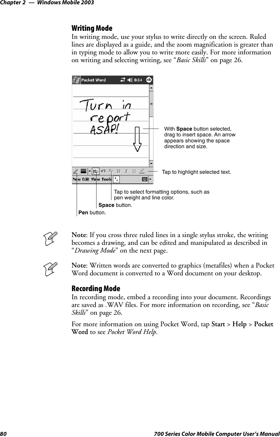 Windows Mobile 2003Chapter —280 700 Series Color Mobile Computer User’s ManualWriting ModeIn writing mode, use your stylus to write directly on the screen. Ruledlines are displayed as a guide, and the zoom magnification is greater thanin typing mode to allow you to write more easily. For more informationon writing and selecting writing, see “Basic Skills” on page 26.Tap to select formatting options, such aspen weight and line color.With Space button selected,drag to insert space. An arrowappears showing the spacedirection and size.Tap to highlight selected text.Space button.Pen button.Note: If you cross three ruled lines in a single stylus stroke, the writingbecomes a drawing, and can be edited and manipulated as described in“Drawing Mode”onthenextpage.Note: Written words are converted to graphics (metafiles) when a PocketWord document is converted to a Word document on your desktop.Recording ModeIn recording mode, embed a recording into your document. Recordingsare saved as .WAV files. For more information on recording, see “BasicSkills” on page 26.For more information on using Pocket Word, tap Start &gt;Help &gt;PocketWord to see Pocket Word Help.