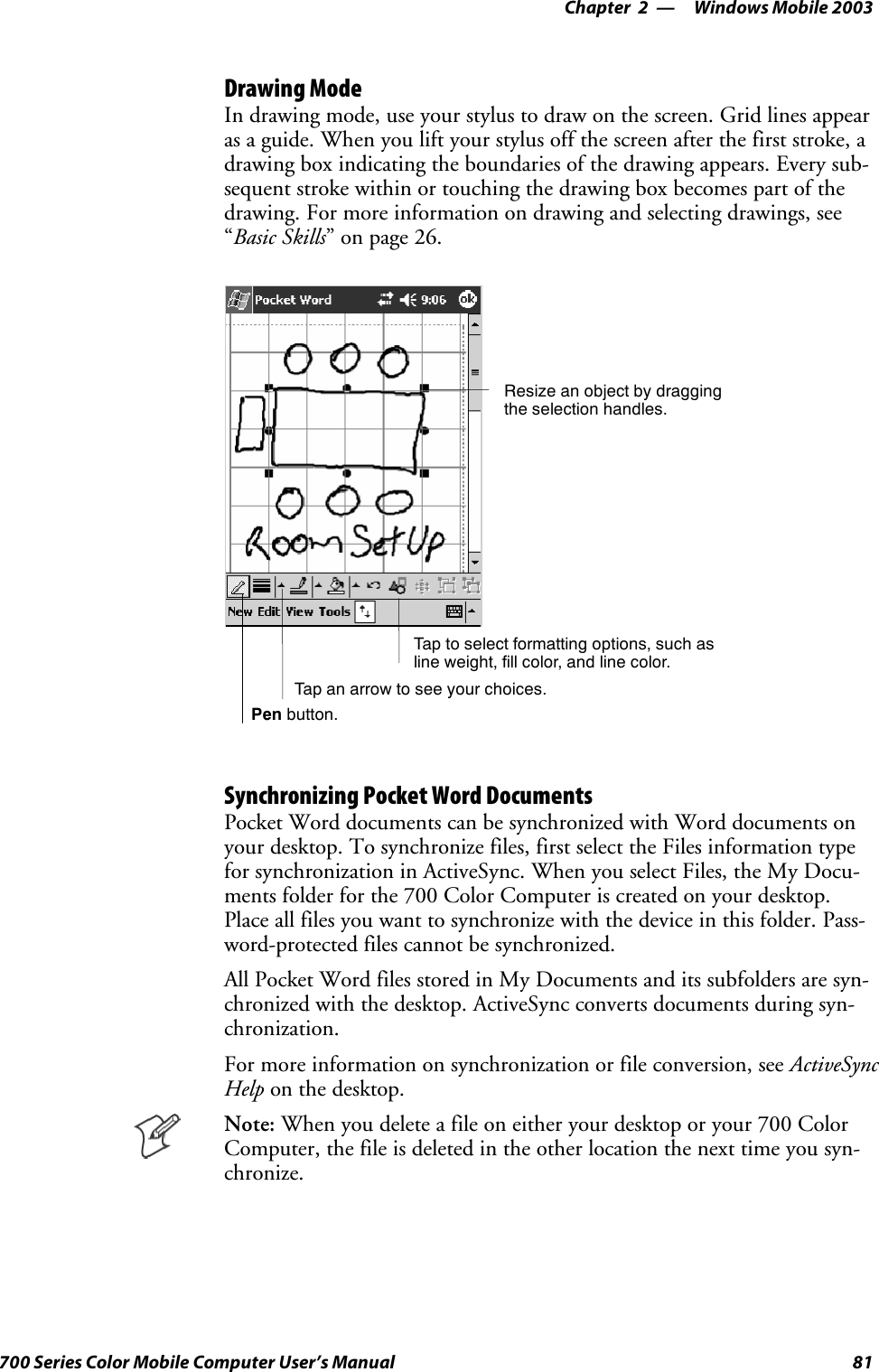 Windows Mobile 2003—Chapter 281700 Series Color Mobile Computer User’s ManualDrawing ModeIn drawing mode, use your stylus to draw on the screen. Grid lines appearas a guide. When you lift your stylus off the screen after the first stroke, adrawing box indicating the boundaries of the drawing appears. Every sub-sequent stroke within or touching the drawing box becomes part of thedrawing. For more information on drawing and selecting drawings, see“Basic Skills” on page 26.Tap to select formatting options, such asline weight, fill color, and line color.Resize an object by draggingthe selection handles.Tap an arrow to see your choices.Pen button.Synchronizing Pocket Word DocumentsPocket Word documents can be synchronized with Word documents onyour desktop. To synchronize files, first select the Files information typefor synchronization in ActiveSync. When you select Files, the My Docu-ments folder for the 700 Color Computer is created on your desktop.Place all files you want to synchronize with the device in this folder. Pass-word-protected files cannot be synchronized.All Pocket Word files stored in My Documents and its subfolders are syn-chronized with the desktop. ActiveSync converts documents during syn-chronization.For more information on synchronization or file conversion, see ActiveSyncHelp on the desktop.Note: When you delete a file on either your desktop or your 700 ColorComputer, the file is deleted in the other location the next time you syn-chronize.