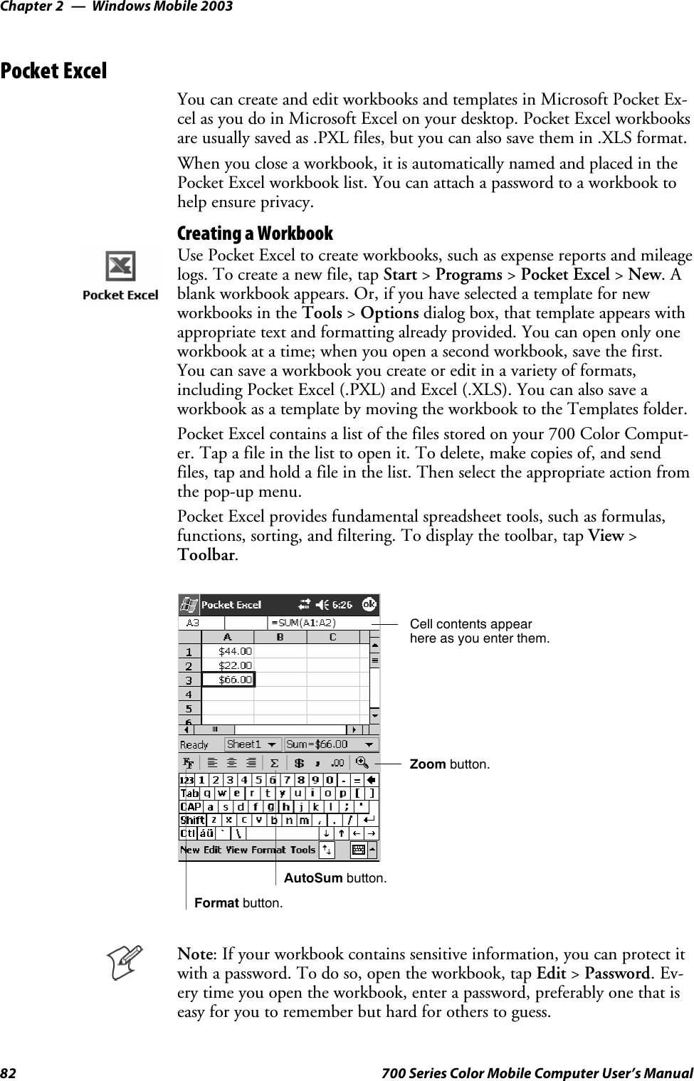 Windows Mobile 2003Chapter —282 700 Series Color Mobile Computer User’s ManualPocket ExcelYou can create and edit workbooks and templates in Microsoft Pocket Ex-cel as you do in Microsoft Excel on your desktop. Pocket Excel workbooksare usually saved as .PXL files, but you can also save them in .XLS format.When you close a workbook, it is automatically named and placed in thePocket Excel workbook list. You can attach a password to a workbook tohelp ensure privacy.Creating a WorkbookUse Pocket Excel to create workbooks, such as expense reports and mileagelogs. To create a new file, tap Start &gt;Programs &gt;Pocket Excel &gt;New.Ablank workbook appears. Or, if you have selected a template for newworkbooks in the Tools &gt;Options dialog box, that template appears withappropriate text and formatting already provided. You can open only oneworkbook at a time; when you open a second workbook, save the first.You can save a workbook you create or edit in a variety of formats,including Pocket Excel (.PXL) and Excel (.XLS). You can also save aworkbook as a template by moving the workbook to the Templates folder.Pocket Excel contains a list of the files stored on your 700 Color Comput-er. Tap a file in the list to open it. To delete, make copies of, and sendfiles, tap and hold a file in the list. Then select the appropriate action fromthe pop-up menu.Pocket Excel provides fundamental spreadsheet tools, such as formulas,functions, sorting, and filtering. To display the toolbar, tap View &gt;Toolbar.Zoom button.Format button.AutoSum button.Cell contents appearhere as you enter them.Note: If your workbook contains sensitive information, you can protect itwith a password. To do so, open the workbook, tap Edit &gt;Password.Ev-ery time you open the workbook, enter a password, preferably one that iseasy for you to remember but hard for others to guess.