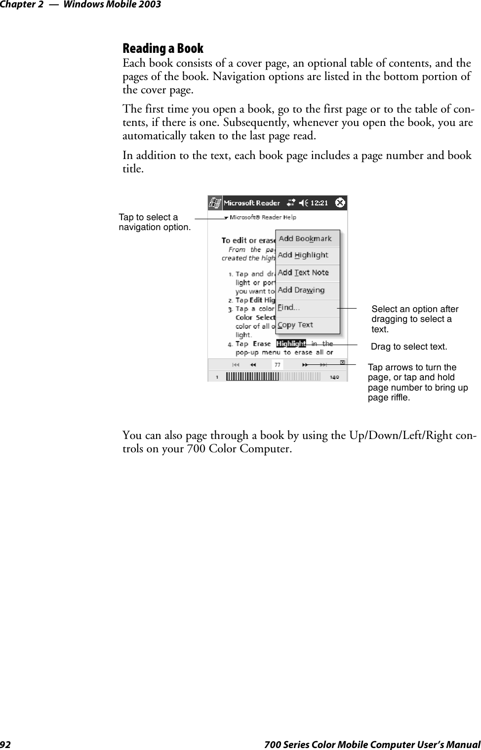 Windows Mobile 2003Chapter —292 700 Series Color Mobile Computer User’s ManualReading a BookEach book consists of a cover page, an optional table of contents, and thepages of the book. Navigation options are listed in the bottom portion ofthe cover page.Thefirsttimeyouopenabook,gotothefirstpageortothetableofcon-tents, if there is one. Subsequently, whenever you open the book, you areautomatically taken to the last page read.In addition to the text, each book page includes a page number and booktitle.Taptoselectanavigation option.Select an option afterdragging to select atext.Drag to select text.Tap arrows to turn thepage, or tap and holdpage number to bring uppage riffle.You can also page through a book by using the Up/Down/Left/Right con-trols on your 700 Color Computer.