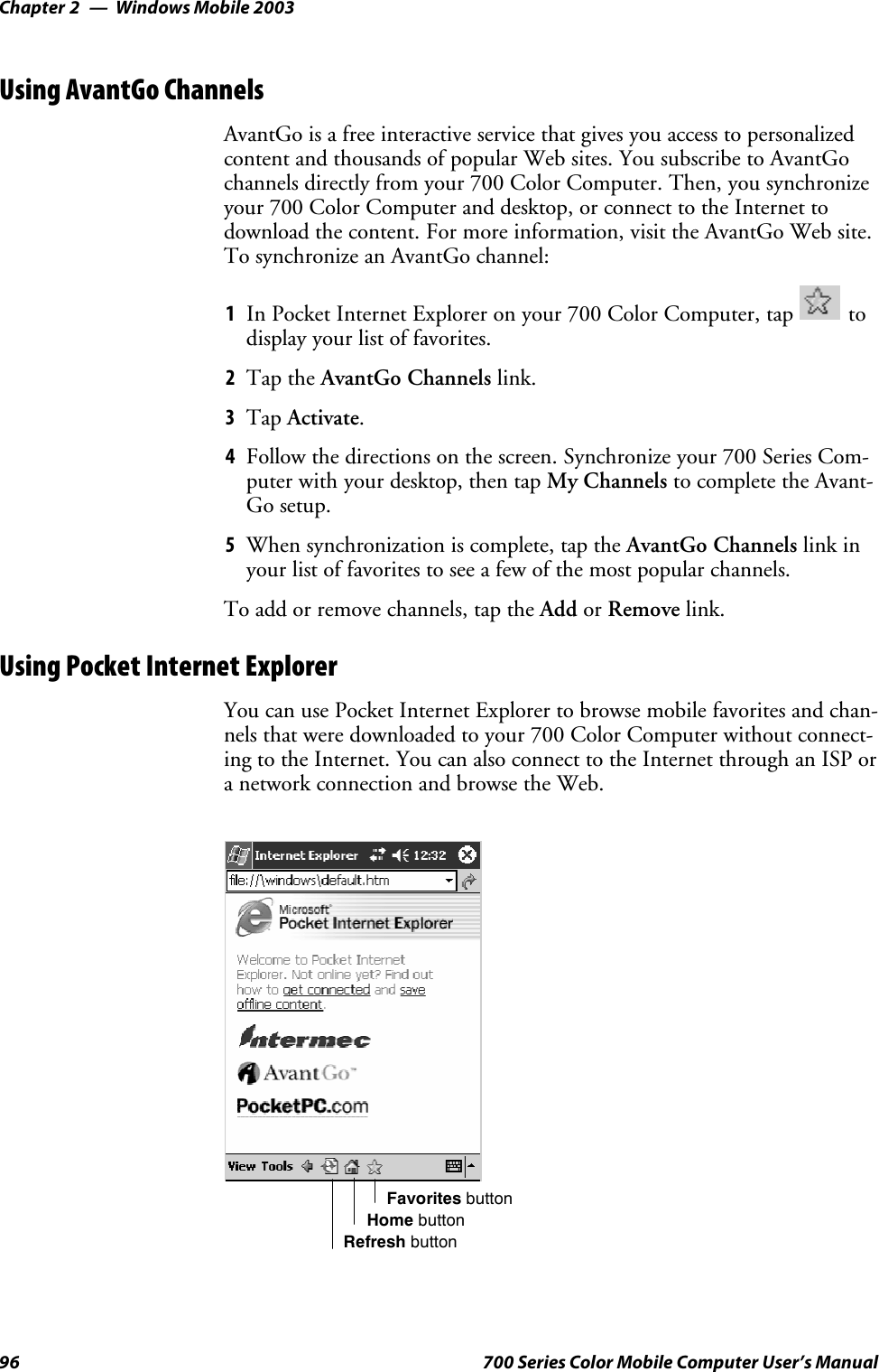 Windows Mobile 2003Chapter —296 700 Series Color Mobile Computer User’s ManualUsing AvantGo ChannelsAvantGo is a free interactive service that gives you access to personalizedcontent and thousands of popular Web sites. You subscribe to AvantGochannels directly from your 700 Color Computer. Then, you synchronizeyour 700 Color Computer and desktop, or connect to the Internet todownload the content. For more information, visit the AvantGo Web site.To synchronize an AvantGo channel:1In Pocket Internet Explorer on your 700 Color Computer, tap todisplay your list of favorites.2Tap the AvantGo Channels link.3Tap Activate.4Follow the directions on the screen. Synchronize your 700 Series Com-puterwithyourdesktop,thentapMy Channels to complete the Avant-Go setup.5When synchronization is complete, tap the AvantGo Channels link inyour list of favorites to see a few of the most popular channels.To add or remove channels, tap the Add or Remove link.Using Pocket Internet ExplorerYoucanusePocketInternetExplorertobrowsemobilefavoritesandchan-nels that were downloaded to your 700 Color Computer without connect-ing to the Internet. You can also connect to the Internet through an ISP ora network connection and browse the Web.Favorites buttonHome buttonRefresh button