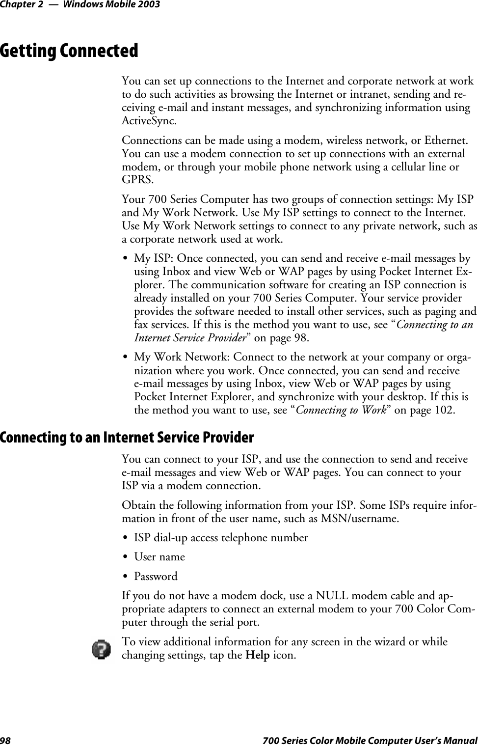 Windows Mobile 2003Chapter —298 700 Series Color Mobile Computer User’s ManualGetting ConnectedYou can set up connections to the Internet and corporate network at workto do such activities as browsing the Internet or intranet, sending and re-ceiving e-mail and instant messages, and synchronizing information usingActiveSync.Connections can be made using a modem, wireless network, or Ethernet.You can use a modem connection to set up connections with an externalmodem, or through your mobile phone network using a cellular line orGPRS.Your 700 Series Computer has two groups of connection settings: My ISPand My Work Network. Use My ISP settings to connect to the Internet.Use My Work Network settings to connect to any private network, such asa corporate network used at work.SMy ISP: Once connected, you can send and receive e-mail messages byusing Inbox and view Web or WAP pages by using Pocket Internet Ex-plorer. The communication software for creating an ISP connection isalready installed on your 700 Series Computer. Your service providerprovides the software needed to install other services, such as paging andfax services. If this is the method you want to use, see “Connecting to anInternet Service Provider”onpage98.SMy Work Network: Connect to the network at your company or orga-nization where you work. Once connected, you can send and receivee-mail messages by using Inbox, view Web or WAP pages by usingPocket Internet Explorer, and synchronize with your desktop. If this isthe method you want to use, see “Connecting to Work” on page 102.Connecting to an Internet Service ProviderYou can connect to your ISP, and use the connection to send and receivee-mail messages and view Web or WAP pages. You can connect to yourISP via a modem connection.Obtain the following information from your ISP. Some ISPs require infor-mation in front of the user name, such as MSN/username.SISP dial-up access telephone numberSUser nameSPasswordIf you do not have a modem dock, use a NULL modem cable and ap-propriate adapters to connect an external modem to your 700 Color Com-puter through the serial port.To view additional information for any screen in the wizard or whilechanging settings, tap the Help icon.