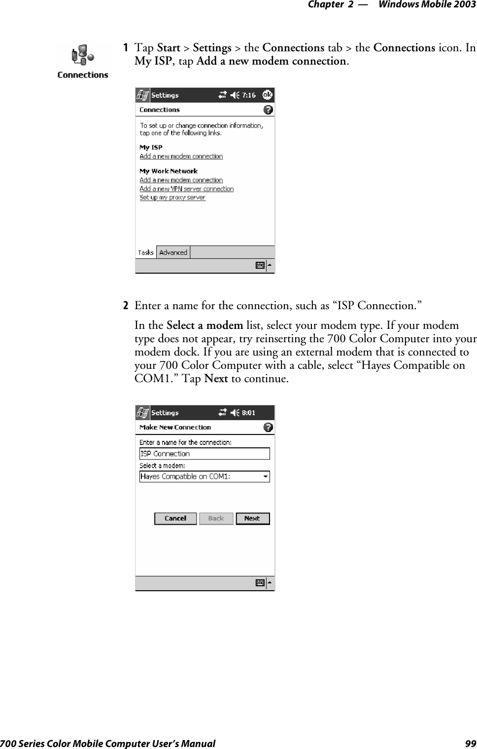 Windows Mobile 2003—Chapter 299700 Series Color Mobile Computer User’s Manual1Tap Start &gt;Settings &gt;theConnections tab&gt;theConnections icon. InMy ISP,tapAdd a new modem connection.2Enter a name for the connection, such as “ISP Connection.”In the Select a modem list, select your modem type. If your modemtype does not appear, try reinserting the 700 Color Computer into yourmodem dock. If you are using an external modem that is connected toyour 700 Color Computer with a cable, select “Hayes Compatible onCOM1.” Tap Next to continue.