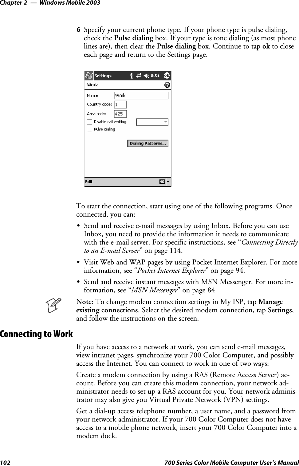 Windows Mobile 2003Chapter —2102 700 Series Color Mobile Computer User’s Manual6Specify your current phone type. If your phone type is pulse dialing,check the Pulse dialing box. If your type is tone dialing (as most phonelines are), then clear the Pulse dialing box. Continue to tap ok to closeeach page and return to the Settings page.To start the connection, start using one of the following programs. Onceconnected, you can:SSend and receive e-mail messages by using Inbox. Before you can useInbox, you need to provide the information it needs to communicatewith the e-mail server. For specific instructions, see “Connecting Directlyto an E-mail Server” on page 114.SVisit Web and WAP pages by using Pocket Internet Explorer. For moreinformation, see “Pocket Internet Explorer” on page 94.SSend and receive instant messages with MSN Messenger. For more in-formation, see “MSN Messenger” on page 84.Note: To change modem connection settings in My ISP, tap Manageexisting connections. Select the desired modem connection, tap Settings,and follow the instructions on the screen.Connecting to WorkIf you have access to a network at work, you can send e-mail messages,view intranet pages, synchronize your 700 Color Computer, and possiblyaccess the Internet. You can connect to work in one of two ways:Create a modem connection by using a RAS (Remote Access Server) ac-count. Before you can create this modem connection, your network ad-ministrator needs to set up a RAS account for you. Your network adminis-trator may also give you Virtual Private Network (VPN) settings.Get a dial-up access telephone number, a user name, and a password fromyour network administrator. If your 700 Color Computer does not haveaccess to a mobile phone network, insert your 700 Color Computer into amodem dock.