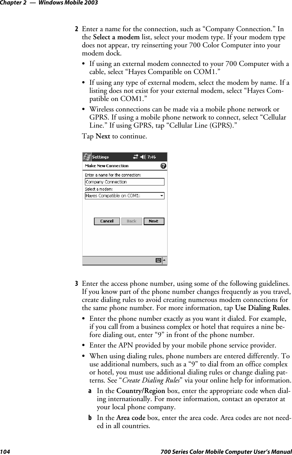 Windows Mobile 2003Chapter —2104 700 Series Color Mobile Computer User’s Manual2Enter a name for the connection, such as “Company Connection.” Inthe Select a modem list, select your modem type. If your modem typedoes not appear, try reinserting your 700 Color Computer into yourmodem dock.SIf using an external modem connected to your 700 Computer with acable, select “Hayes Compatible on COM1.”SIf using any type of external modem, select the modem by name. If alisting does not exist for your external modem, select “Hayes Com-patible on COM1.”SWireless connections can be made via a mobile phone network orGPRS. If using a mobile phone network to connect, select “CellularLine.” If using GPRS, tap “Cellular Line (GPRS).”Tap Next to continue.3Enter the access phone number, using some of the following guidelines.If you know part of the phone number changes frequently as you travel,create dialing rules to avoid creating numerous modem connections forthe same phone number. For more information, tap Use Dialing Rules.SEnterthephonenumberexactlyasyouwantitdialed.Forexample,if you call from a business complex or hotel that requires a nine be-fore dialing out, enter “9” in front of the phone number.SEnter the APN provided by your mobile phone service provider.SWhen using dialing rules, phone numbers are entered differently. Touse additional numbers, such as a “9” to dial from an office complexor hotel, you must use additional dialing rules or change dialing pat-terns. See “Create Dialing Rules” via your online help for information.aIn the Country/Region box, enter the appropriate code when dial-ing internationally. For more information, contact an operator atyour local phone company.bIn the Area code box, enter the area code. Area codes are not need-ed in all countries.