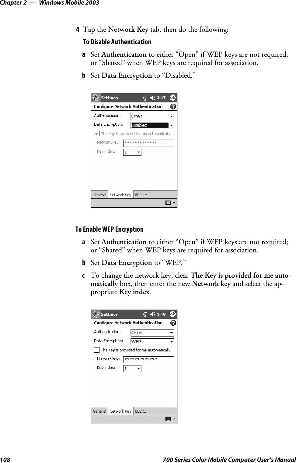 Windows Mobile 2003Chapter —2108 700 Series Color Mobile Computer User’s Manual4Tap the Network Key tab, then do the following:To Disable AuthenticationaSet Authentication to either “Open” if WEP keys are not required;or “Shared” when WEP keys are required for association.bSet Data Encryption to “Disabled.”To Enable WEP EncryptionaSet Authentication to either “Open” if WEP keys are not required;or “Shared” when WEP keys are required for association.bSet Data Encryption to “WEP.”cTo change the network key, clear The Key is provided for me auto-matically box, then enter the new Network key and select the ap-propriate Key index.
