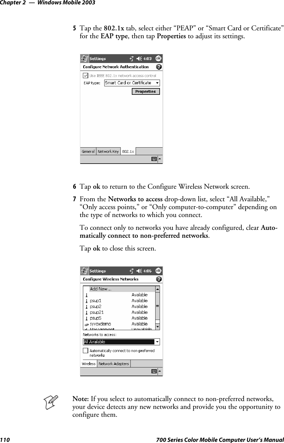 Windows Mobile 2003Chapter —2110 700 Series Color Mobile Computer User’s Manual5Tap the 802.1x tab, select either “PEAP” or “Smart Card or Certificate”for the EAP type,thentapProperties to adjust its settings.6Tap ok to return to the Configure Wireless Network screen.7From the Networks to access drop-down list, select “All Available,”“Only access points,” or “Only computer-to-computer” depending onthetypeofnetworkstowhichyouconnect.To connect only to networks you have already configured, clear Auto-matically connect to non-preferred networks.Tap ok to close this screen.Note: If you select to automatically connect to non-preferred networks,your device detects any new networks and provide you the opportunity toconfigure them.