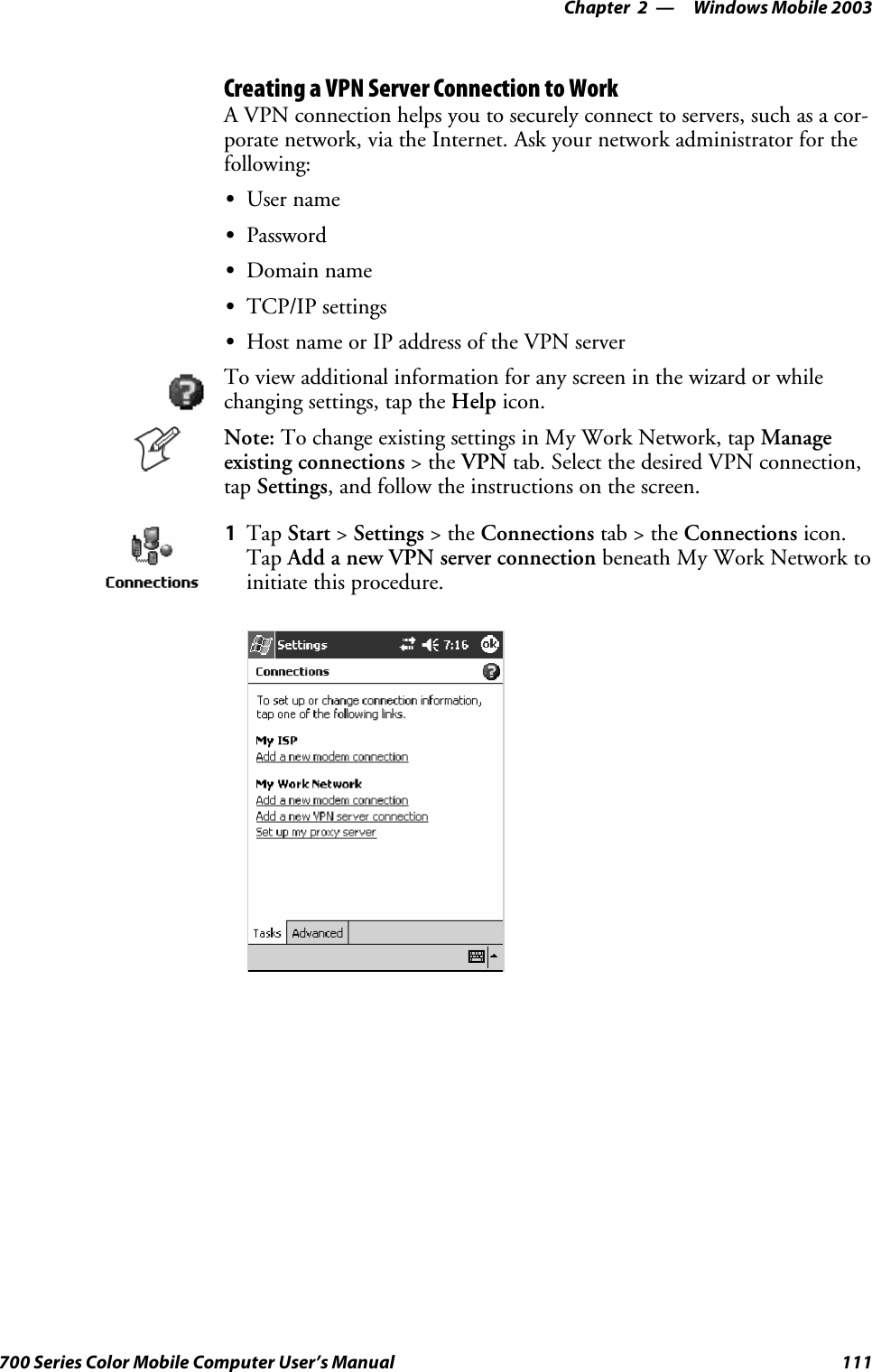 Windows Mobile 2003—Chapter 2111700 Series Color Mobile Computer User’s ManualCreating a VPN Server Connection to WorkA VPN connection helps you to securely connect to servers, such as a cor-porate network, via the Internet. Ask your network administrator for thefollowing:SUser nameSPasswordSDomain nameSTCP/IP settingsSHost name or IP address of the VPN serverTo view additional information for any screen in the wizard or whilechanging settings, tap the Help icon.Note: To change existing settings in My Work Network, tap Manageexisting connections &gt;theVPN tab. Select the desired VPN connection,tap Settings, and follow the instructions on the screen.1Tap Start &gt;Settings &gt;theConnections tab&gt;theConnections icon.Tap Add a new VPN server connection beneath My Work Network toinitiate this procedure.