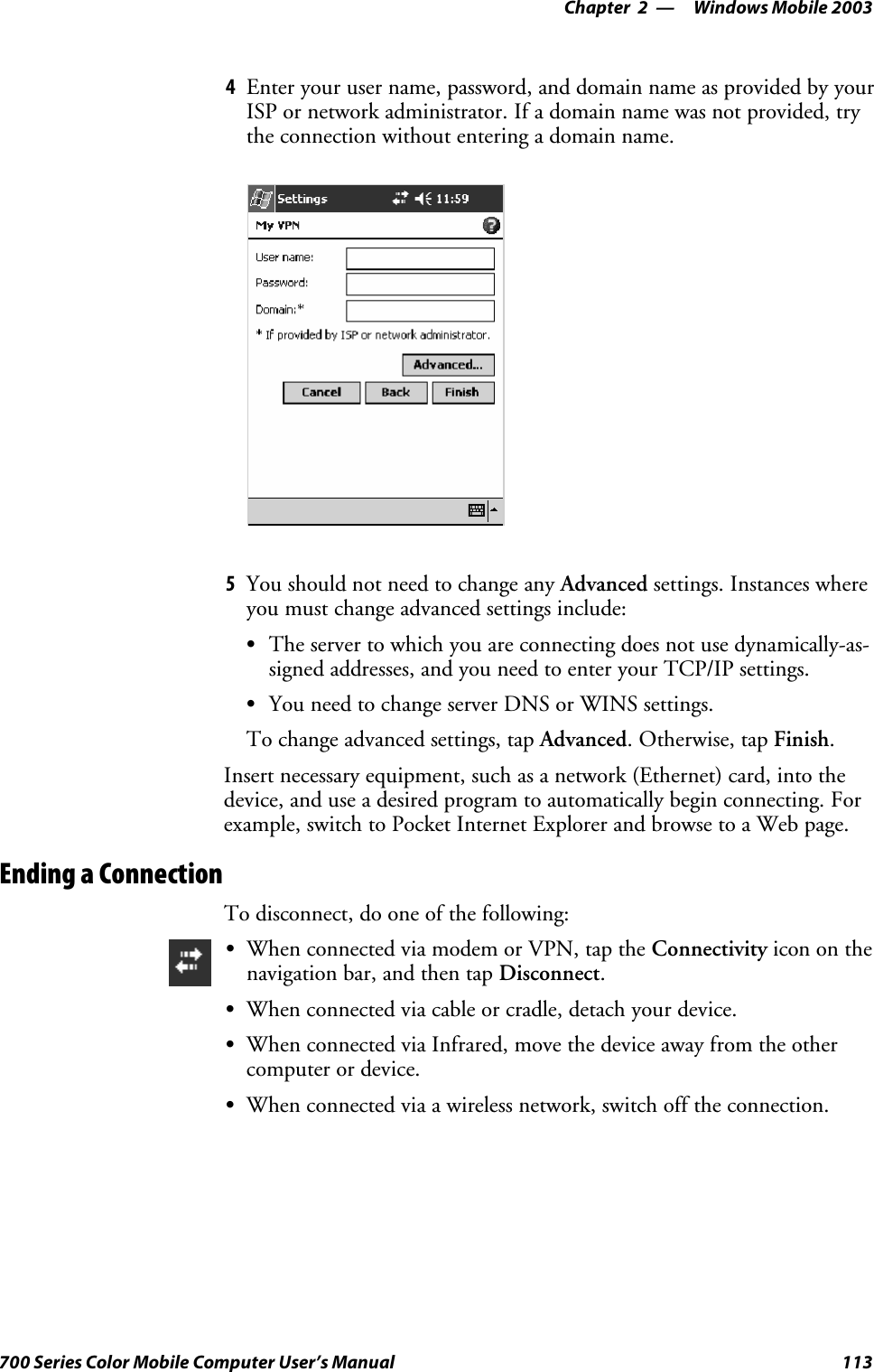 Windows Mobile 2003—Chapter 2113700 Series Color Mobile Computer User’s Manual4Enter your user name, password, and domain name as provided by yourISP or network administrator. If a domain name was not provided, trythe connection without entering a domain name.5You should not need to change any Advanced settings. Instances whereyou must change advanced settings include:SThe server to which you are connecting does not use dynamically-as-signed addresses, and you need to enter your TCP/IP settings.SYou need to change server DNS or WINS settings.To change advanced settings, tap Advanced.Otherwise,tapFinish.Insert necessary equipment, such as a network (Ethernet) card, into thedevice, and use a desired program to automatically begin connecting. Forexample, switch to Pocket Internet Explorer and browse to a Web page.Ending a ConnectionTo disconnect, do one of the following:SWhen connected via modem or VPN, tap the Connectivity icon on thenavigation bar, and then tap Disconnect.SWhen connected via cable or cradle, detach your device.SWhen connected via Infrared, move the device away from the othercomputer or device.SWhen connected via a wireless network, switch off the connection.