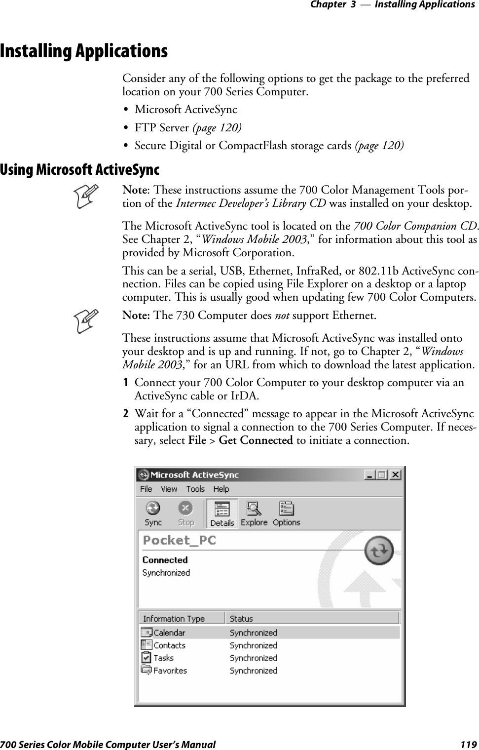 Installing Applications—Chapter 3119700 Series Color Mobile Computer User’s ManualInstalling ApplicationsConsider any of the following options to get the package to the preferredlocation on your 700 Series Computer.SMicrosoft ActiveSyncSFTP Server (page 120)SSecure Digital or CompactFlash storage cards (page 120)Using Microsoft ActiveSyncNote: These instructions assume the 700 Color Management Tools por-tion of the Intermec Developer’s Library CD was installed on your desktop.The Microsoft ActiveSync tool is located on the 700 Color Companion CD.See Chapter 2, “Windows Mobile 2003,” for information about this tool asprovided by Microsoft Corporation.This can be a serial, USB, Ethernet, InfraRed, or 802.11b ActiveSync con-nection. Files can be copied using File Explorer on a desktop or a laptopcomputer. This is usually good when updating few 700 Color Computers.Note: The 730 Computer does not support Ethernet.These instructions assume that Microsoft ActiveSync was installed ontoyour desktop and is up and running. If not, go to Chapter 2, “WindowsMobile 2003,” for an URL from which to download the latest application.1Connectyour700ColorComputertoyourdesktopcomputerviaanActiveSync cable or IrDA.2Wait for a “Connected” message to appear in the Microsoft ActiveSyncapplication to signal a connection to the 700 Series Computer. If neces-sary, select File &gt;Get Connected to initiate a connection.