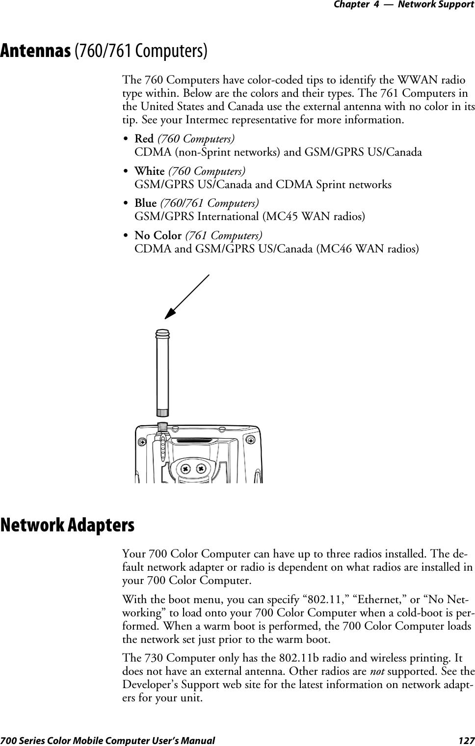 Network Support—Chapter 4127700 Series Color Mobile Computer User’s ManualAntennas (760/761 Computers)The 760 Computers have color-coded tips to identify the WWAN radiotype within. Below are the colors and their types. The 761 Computers inthe United States and Canada use the external antenna with no color in itstip. See your Intermec representative for more information.SRed (760 Computers)CDMA (non-Sprint networks) and GSM/GPRS US/CanadaSWhite (760 Computers)GSM/GPRS US/Canada and CDMA Sprint networksSBlue (760/761 Computers)GSM/GPRS International (MC45 WAN radios)SNo Color (761 Computers)CDMA and GSM/GPRS US/Canada (MC46 WAN radios)Network AdaptersYour 700 Color Computer can have up to three radios installed. The de-fault network adapter or radio is dependent on what radios are installed inyour 700 Color Computer.With the boot menu, you can specify “802.11,” “Ethernet,” or “No Net-working” to load onto your 700 Color Computer when a cold-boot is per-formed. When a warm boot is performed, the 700 Color Computer loadsthe network set just prior to the warm boot.The 730 Computer only has the 802.11b radio and wireless printing. Itdoes not have an external antenna. Other radios are not supported. See theDeveloper’s Support web site for the latest information on network adapt-ers for your unit.