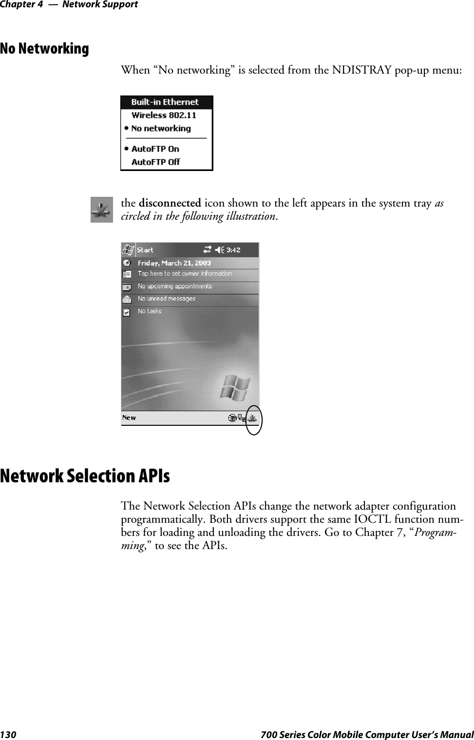Network SupportChapter —4130 700 Series Color Mobile Computer User’s ManualNo NetworkingWhen “No networking” is selected from the NDISTRAY pop-up menu:the disconnected icon shown to the left appears in the system tray ascircled in the following illustration.Network Selection APIsThe Network Selection APIs change the network adapter configurationprogrammatically. Both drivers support the same IOCTL function num-bers for loading and unloading the drivers. Go to Chapter 7, “Program-ming,” to see the APIs.
