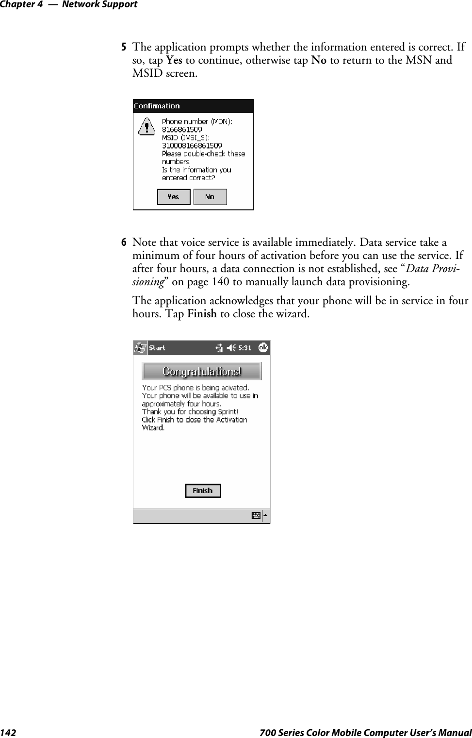 Network SupportChapter —4142 700 Series Color Mobile Computer User’s Manual5The application prompts whether the information entered is correct. Ifso, tap Yes to continue, otherwise tap No to return to the MSN andMSID screen.6Note that voice service is available immediately. Data service take aminimum of four hours of activation before you can use the service. Ifafter four hours, a data connection is not established, see “Data Provi-sioning” on page 140 to manually launch data provisioning.The application acknowledges that your phone will be in service in fourhours. Tap Finish to close the wizard.