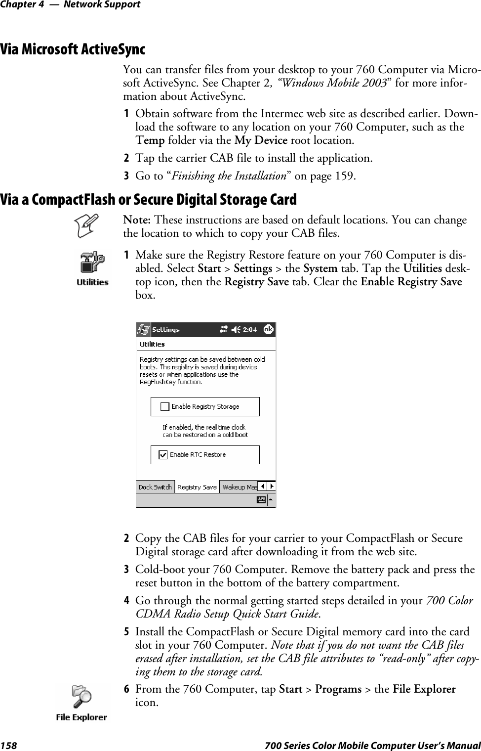 Network SupportChapter —4158 700 Series Color Mobile Computer User’s ManualVia Microsoft ActiveSyncYou can transfer files from your desktop to your 760 Computer via Micro-soft ActiveSync. See Chapter 2, “Windows Mobile 2003” for more infor-mation about ActiveSync.1Obtain software from the Intermec web site as described earlier. Down-load the software to any location on your 760 Computer, such as theTemp folder via the My Device root location.2Tap the carrier CAB file to install the application.3Go to “Finishing the Installation” on page 159.Via a CompactFlash or Secure Digital Storage CardNote: These instructions are based on default locations. You can changethe location to which to copy your CAB files.1Make sure the Registry Restore feature on your 760 Computer is dis-abled. Select Start &gt;Settings &gt;theSystem tab. Tap the Utilities desk-top icon, then the Registry Save tab. Clear the Enable Registry Savebox.2Copy the CAB files for your carrier to your CompactFlash or SecureDigital storage card after downloading it from the web site.3Cold-boot your 760 Computer. Remove the battery pack and press thereset button in the bottom of the battery compartment.4Go through the normal getting started steps detailed in your 700 ColorCDMA Radio Setup Quick Start Guide.5Install the CompactFlash or Secure Digital memory card into the cardslot in your 760 Computer. Note that if you do not want the CAB fileserased after installation, set the CAB file attributes to “read-only” after copy-ing them to the storage card.6From the 760 Computer, tap Start &gt;Programs &gt;theFile Explorericon.