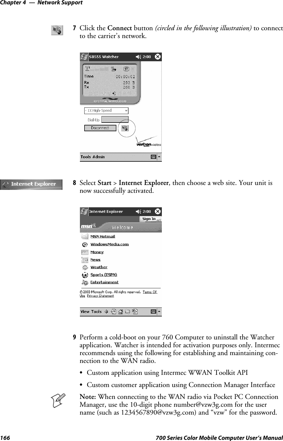 Network SupportChapter —4166 700 Series Color Mobile Computer User’s Manual7Click the Connect button (circled in the following illustration) to connectto the carrier’s network.8Select Start &gt;Internet Explorer, then choose a web site. Your unit isnow successfully activated.9Perform a cold-boot on your 760 Computer to uninstall the Watcherapplication. Watcher is intended for activation purposes only. Intermecrecommends using the following for establishing and maintaining con-nection to the WAN radio.SCustom application using Intermec WWAN Toolkit APISCustom customer application using Connection Manager InterfaceNote: When connecting to the WAN radio via Pocket PC ConnectionManager, use the 10-digit phone number@vzw3g.com for the username (such as 1234567890@vzw3g.com) and “vzw” for the password.
