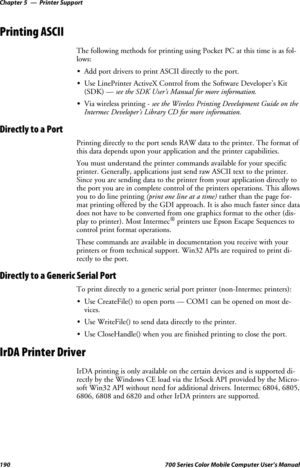 Printer SupportChapter —5190 700 Series Color Mobile Computer User’s ManualPrinting ASCIIThe following methods for printing using Pocket PC at this time is as fol-lows:SAdd port drivers to print ASCII directly to the port.SUse LinePrinter ActiveX Control from the Software Developer’s Kit(SDK) — see the SDK User’s Manual for more information.SVia wireless printing - see the Wireless Printing Development Guide on theIntermec Developer’s Library CD for more information.Directly to a PortPrinting directly to the port sends RAW data to the printer. The format ofthis data depends upon your application and the printer capabilities.Youmustunderstandtheprintercommandsavailableforyourspecificprinter. Generally, applications just send raw ASCII text to the printer.Since you are sending data to the printer from your application directly tothe port you are in complete control of the printers operations. This allowsyoutodolineprinting(printonelineatatime)rather than the page for-mat printing offered by the GDI approach. It is also much faster since datadoes not have to be converted from one graphics format to the other (dis-play to printer). Most Intermec®printers use Epson Escape Sequences tocontrol print format operations.These commands are available in documentation you receive with yourprinters or from technical support. Win32 APIs are required to print di-rectly to the port.Directly to a Generic Serial PortTo print directly to a generic serial port printer (non-Intermec printers):SUse CreateFile() to open ports — COM1 can be opened on most de-vices.SUse WriteFile() to send data directly to the printer.SUse CloseHandle() when you are finished printing to close the port.IrDA Printer DriverIrDA printing is only available on the certain devices and is supported di-rectly by the Windows CE load via the IrSock API provided by the Micro-soft Win32 API without need for additional drivers. Intermec 6804, 6805,6806, 6808 and 6820 and other IrDA printers are supported.