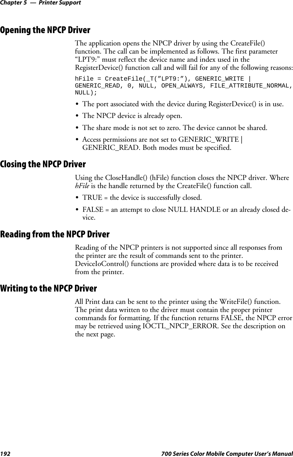 Printer SupportChapter —5192 700 Series Color Mobile Computer User’s ManualOpening the NPCP DriverTheapplicationopenstheNPCPdriverbyusingtheCreateFile()function. The call can be implemented as follows. The first parameter“LPT9:”mustreflectthedevicenameandindexusedintheRegisterDevice() function call and will fail for any of the following reasons:hFile = CreateFile(_T(”LPT9:”), GENERIC_WRITE |GENERIC_READ, 0, NULL, OPEN_ALWAYS, FILE_ATTRIBUTE_NORMAL,NULL);SThe port associated with the device during RegisterDevice() is in use.SThe NPCP device is already open.SThe share mode is not set to zero. The device cannot be shared.SAccess permissions are not set to GENERIC_WRITE |GENERIC_READ. Both modes must be specified.Closing the NPCP DriverUsing the CloseHandle() (hFile) function closes the NPCP driver. WherehFile is the handle returned by the CreateFile() function call.STRUE = the device is successfully closed.SFALSE = an attempt to close NULL HANDLE or an already closed de-vice.Reading from the NPCP DriverReading of the NPCP printers is not supported since all responses fromthe printer are the result of commands sent to the printer.DeviceIoControl() functions are provided where data is to be receivedfrom the printer.Writing to the NPCP DriverAll Print data can be sent to the printer using the WriteFile() function.The print data written to the driver must contain the proper printercommands for formatting. If the function returns FALSE, the NPCP errormay be retrieved using IOCTL_NPCP_ERROR. See the description onthe next page.