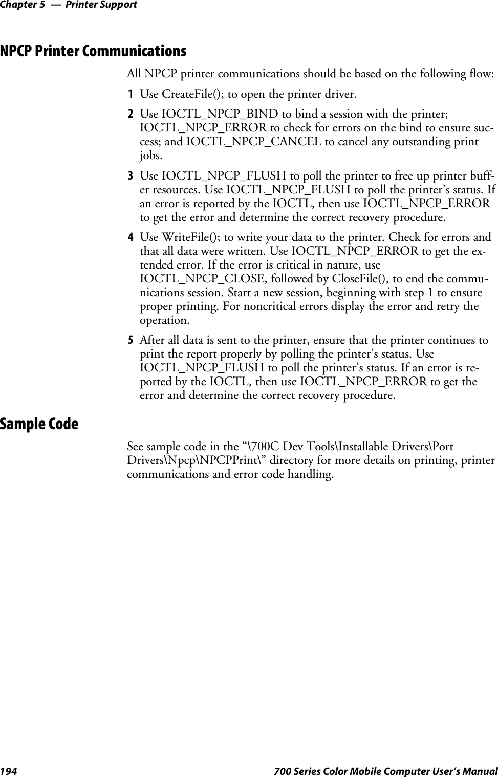 Printer SupportChapter —5194 700 Series Color Mobile Computer User’s ManualNPCP Printer CommunicationsAll NPCP printer communications should be based on the following flow:1Use CreateFile(); to open the printer driver.2Use IOCTL_NPCP_BIND to bind a session with the printer;IOCTL_NPCP_ERROR to check for errors on the bind to ensure suc-cess; and IOCTL_NPCP_CANCEL to cancel any outstanding printjobs.3Use IOCTL_NPCP_FLUSH to poll the printer to free up printer buff-er resources. Use IOCTL_NPCP_FLUSH to poll the printer’s status. Ifan error is reported by the IOCTL, then use IOCTL_NPCP_ERRORto get the error and determine the correct recovery procedure.4Use WriteFile(); to write your data to the printer. Check for errors andthat all data were written. Use IOCTL_NPCP_ERROR to get the ex-tended error. If the error is critical in nature, useIOCTL_NPCP_CLOSE, followed by CloseFile(), to end the commu-nications session. Start a new session, beginning with step 1 to ensureproper printing. For noncritical errors display the error and retry theoperation.5After all data is sent to the printer, ensure that the printer continues toprint the report properly by polling the printer’s status. UseIOCTL_NPCP_FLUSH to poll the printer’s status. If an error is re-ported by the IOCTL, then use IOCTL_NPCP_ERROR to get theerror and determine the correct recovery procedure.Sample CodeSee sample code in the “\700C Dev Tools\Installable Drivers\PortDrivers\Npcp\NPCPPrint\” directory for more details on printing, printercommunications and error code handling.