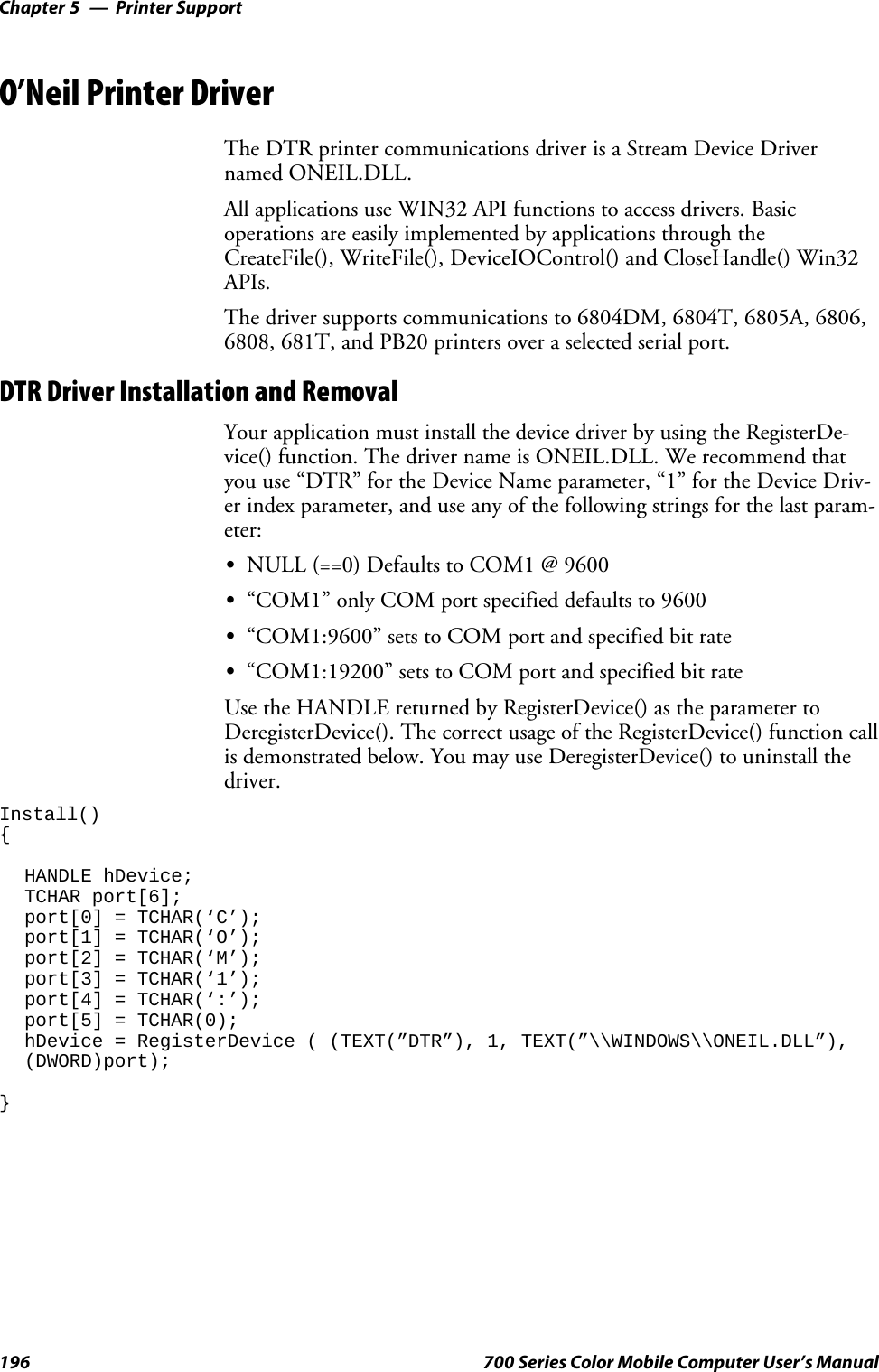 Printer SupportChapter —5196 700 Series Color Mobile Computer User’s ManualO’Neil Printer DriverThe DTR printer communications driver is a Stream Device Drivernamed ONEIL.DLL.All applications use WIN32 API functions to access drivers. Basicoperations are easily implemented by applications through theCreateFile(), WriteFile(), DeviceIOControl() and CloseHandle() Win32APIs.The driver supports communications to 6804DM, 6804T, 6805A, 6806,6808, 681T, and PB20 printers over a selected serial port.DTR Driver Installation and RemovalYour application must install the device driver by using the RegisterDe-vice() function. The driver name is ONEIL.DLL. We recommend thatyou use “DTR” for the Device Name parameter, “1” for the Device Driv-er index parameter, and use any of the following strings for the last param-eter:SNULL (==0) Defaults to COM1 @ 9600S“COM1” only COM port specified defaults to 9600S“COM1:9600” sets to COM port and specified bit rateS“COM1:19200” sets to COM port and specified bit rateUse the HANDLE returned by RegisterDevice() as the parameter toDeregisterDevice(). The correct usage of the RegisterDevice() function callis demonstrated below. You may use DeregisterDevice() to uninstall thedriver.Install(){HANDLE hDevice;TCHAR port[6];port[0] = TCHAR(‘C’);port[1] = TCHAR(‘O’);port[2] = TCHAR(‘M’);port[3] = TCHAR(‘1’);port[4] = TCHAR(‘:’);port[5] = TCHAR(0);hDevice = RegisterDevice ( (TEXT(”DTR”), 1, TEXT(”\\WINDOWS\\ONEIL.DLL”),(DWORD)port);}