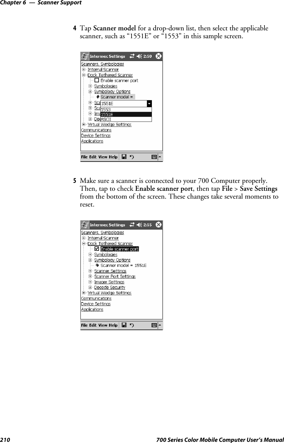 Scanner SupportChapter —6210 700 Series Color Mobile Computer User’s Manual4Tap Scanner model for a drop-down list, then select the applicablescanner, such as “1551E” or “1553” in this sample screen.5Make sure a scanner is connected to your 700 Computer properly.Then, tap to check Enable scanner port,thentapFile &gt;Save Settingsfrom the bottom of the screen. These changes take several moments toreset.