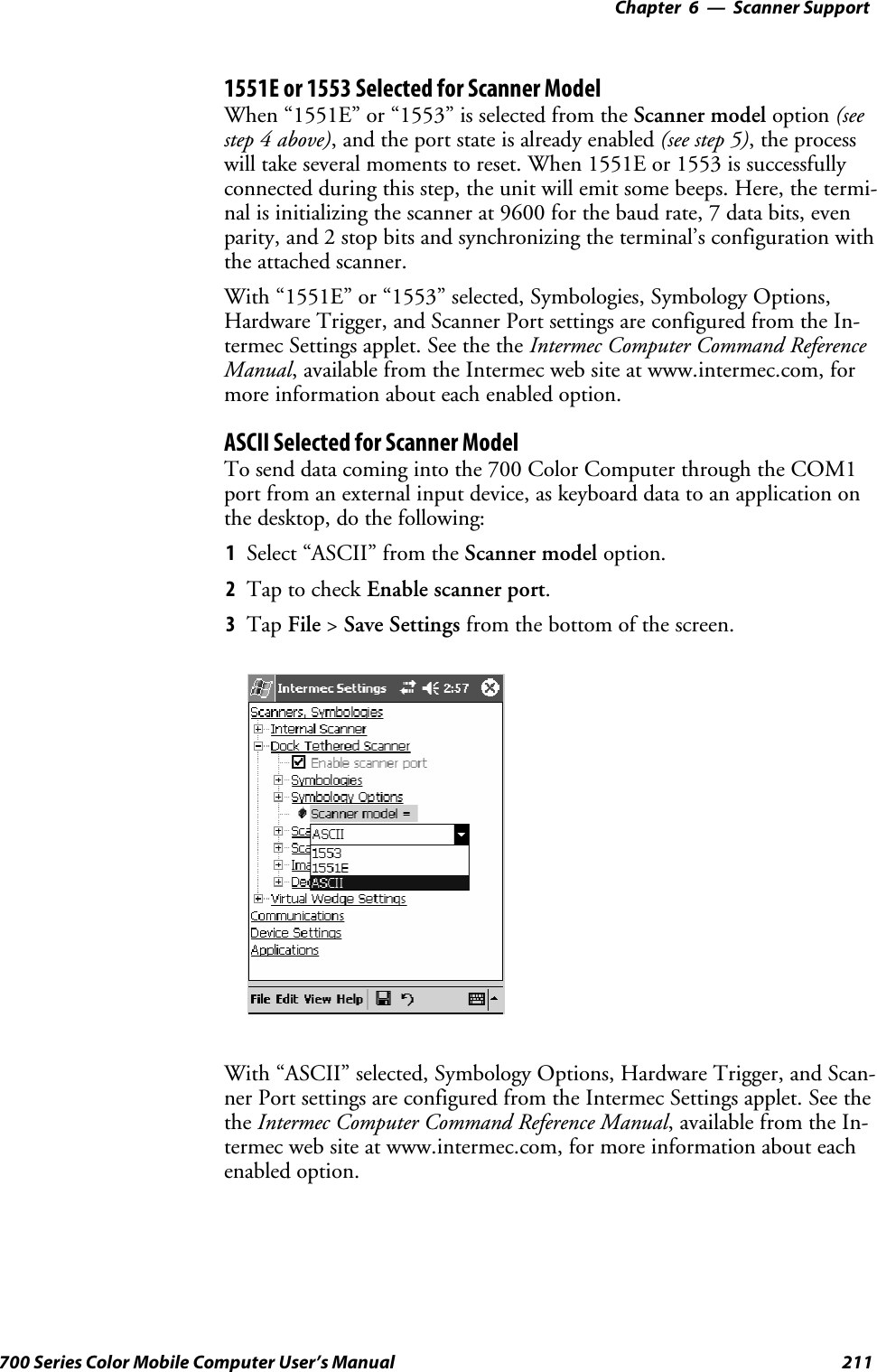 6 Scanner Support—Chapter211700 Series Color Mobile Computer User’s Manual1551E or 1553 Selected for Scanner ModelWhen “1551E” or “1553” is selected from the Scanner model option (seestep 4 above), and the port state is already enabled (see step 5),theprocesswill take several moments to reset. When 1551E or 1553 is successfullyconnected during this step, the unit will emit some beeps. Here, the termi-nal is initializing the scanner at 9600 for the baud rate, 7 data bits, evenparity, and 2 stop bits and synchronizing the terminal’s configuration withthe attached scanner.With “1551E” or “1553” selected, Symbologies, Symbology Options,Hardware Trigger, and Scanner Port settings are configured from the In-termec Settings applet. See the the Intermec Computer Command ReferenceManual, available from the Intermec web site at www.intermec.com, formore information about each enabled option.ASCII Selected for Scanner ModelTo send data coming into the 700 Color Computer through the COM1port from an external input device, as keyboard data to an application onthe desktop, do the following:1Select “ASCII” from the Scanner model option.2Tap to check Enable scanner port.3Tap File &gt;Save Settings from the bottom of the screen.With “ASCII” selected, Symbology Options, Hardware Trigger, and Scan-ner Port settings are configured from the Intermec Settings applet. See thethe Intermec Computer Command Reference Manual,availablefromtheIn-termec web site at www.intermec.com, for more information about eachenabled option.