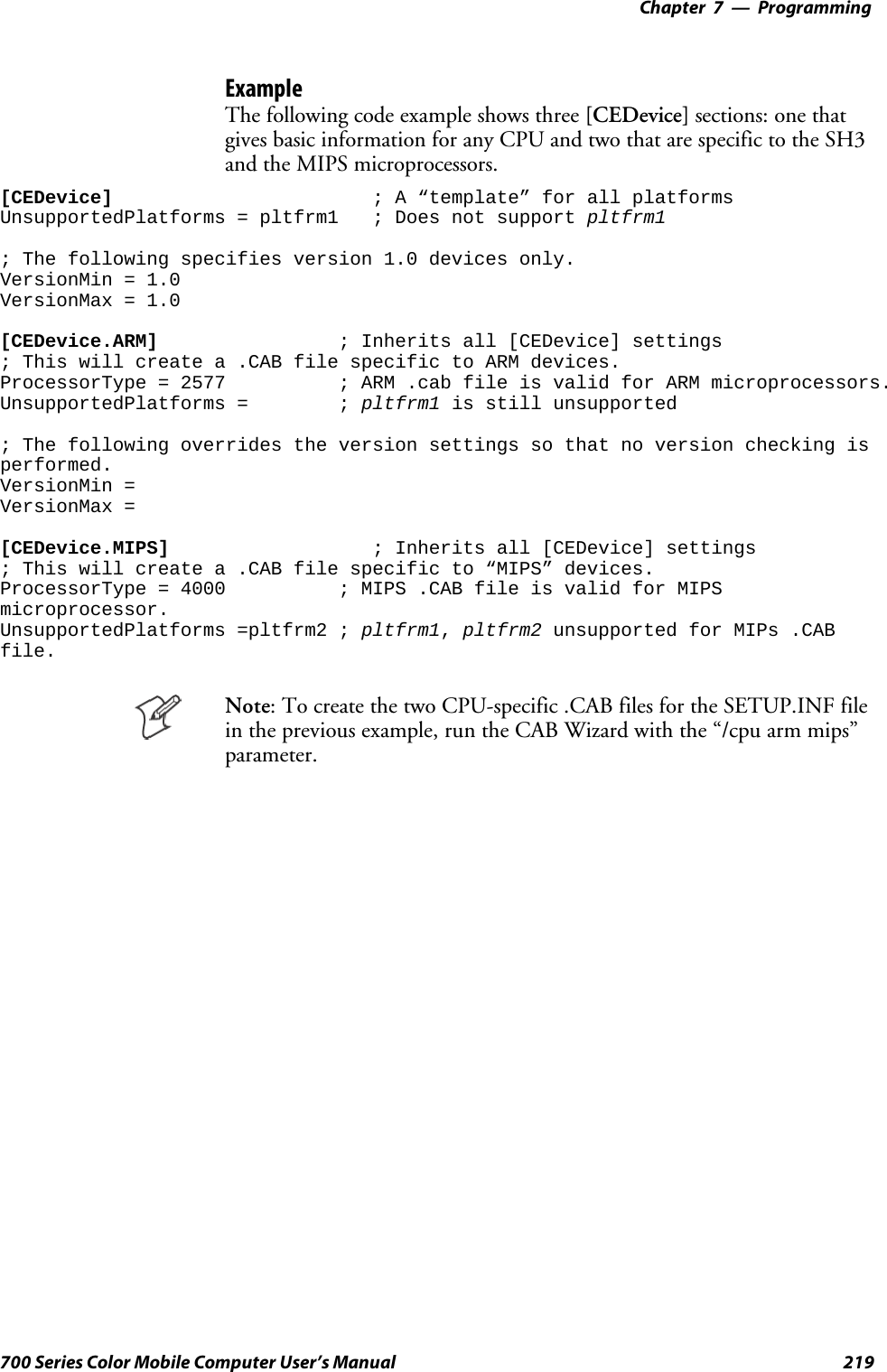 Programming—Chapter 7219700 Series Color Mobile Computer User’s ManualExampleThe following code example shows three [CEDevice] sections: one thatgives basic information for any CPU and two that are specific to the SH3and the MIPS microprocessors.[CEDevice] ; A “template” for all platformsUnsupportedPlatforms = pltfrm1 ; Does not support pltfrm1; The following specifies version 1.0 devices only.VersionMin = 1.0VersionMax = 1.0[CEDevice.ARM] ; Inherits all [CEDevice] settings; This will create a .CAB file specific to ARM devices.ProcessorType = 2577 ; ARM .cab file is valid for ARM microprocessors.UnsupportedPlatforms = ; pltfrm1 is still unsupported; The following overrides the version settings so that no version checking isperformed.VersionMin =VersionMax =[CEDevice.MIPS] ; Inherits all [CEDevice] settings; This will create a .CAB file specific to “MIPS” devices.ProcessorType = 4000 ; MIPS .CAB file is valid for MIPSmicroprocessor.UnsupportedPlatforms =pltfrm2 ; pltfrm1,pltfrm2 unsupported for MIPs .CABfile.Note:TocreatethetwoCPU-specific.CABfilesfortheSETUP.INFfilein the previous example, run the CAB Wizard with the “/cpu arm mips”parameter.