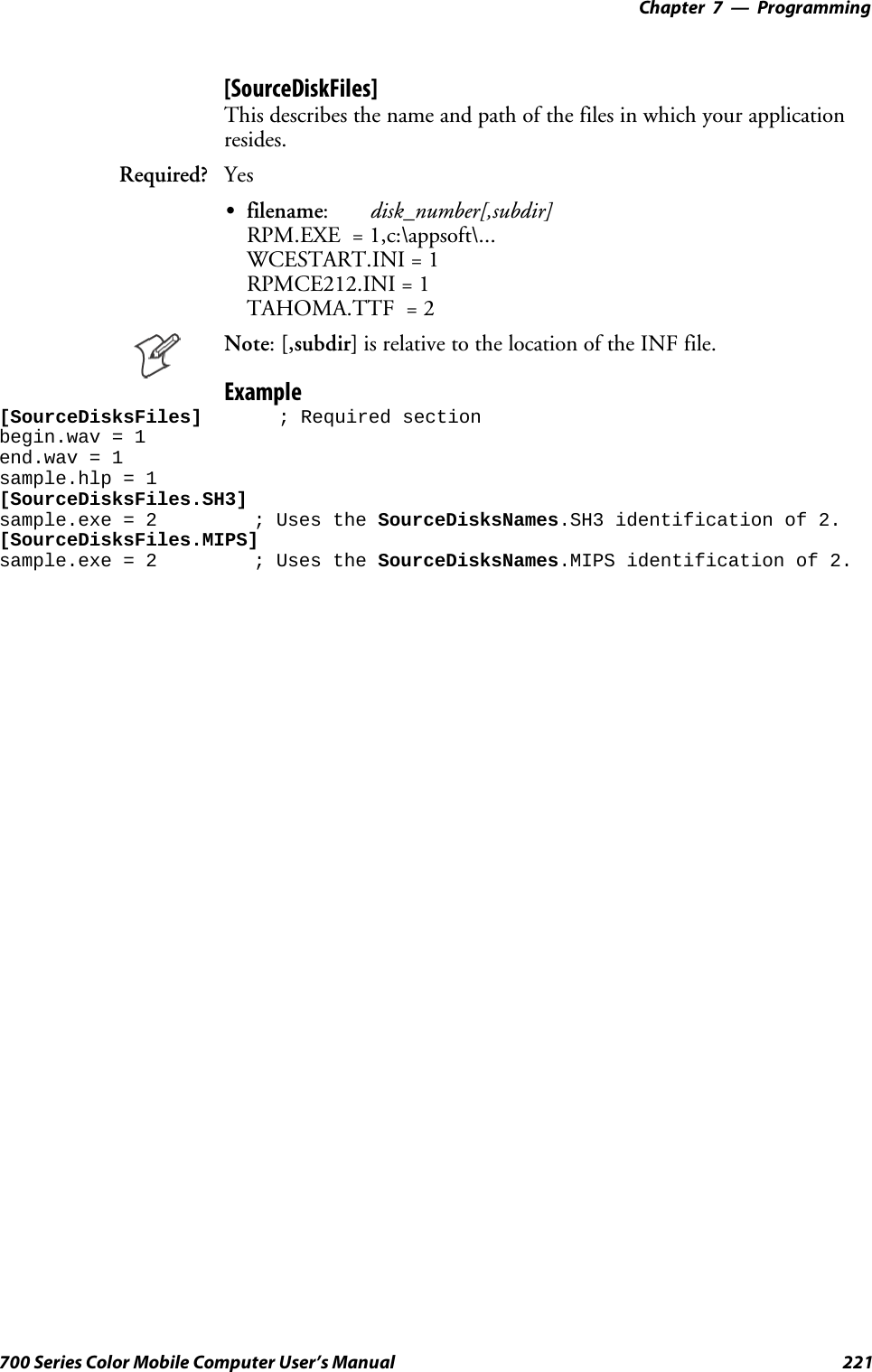 Programming—Chapter 7221700 Series Color Mobile Computer User’s Manual[SourceDiskFiles]This describes the name and path of the files in which your applicationresides.Required? YesSfilename:disk_number[,subdir]RPM.EXE = 1,c:\appsoft\...WCESTART.INI = 1RPMCE212.INI = 1TAHOMA.TTF = 2Note:[,subdir] is relative to the location of the INF file.Example[SourceDisksFiles] ; Required sectionbegin.wav = 1end.wav = 1sample.hlp = 1[SourceDisksFiles.SH3]sample.exe = 2 ; Uses the SourceDisksNames.SH3 identification of 2.[SourceDisksFiles.MIPS]sample.exe = 2 ; Uses the SourceDisksNames.MIPS identification of 2.