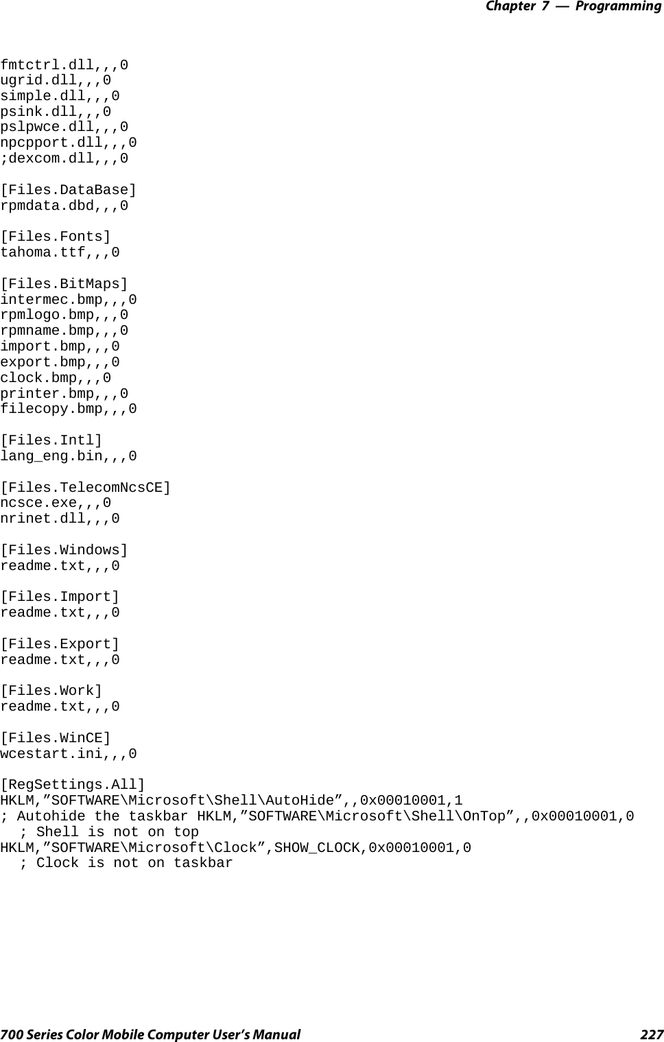 Programming—Chapter 7227700 Series Color Mobile Computer User’s Manualfmtctrl.dll,,,0ugrid.dll,,,0simple.dll,,,0psink.dll,,,0pslpwce.dll,,,0npcpport.dll,,,0;dexcom.dll,,,0[Files.DataBase]rpmdata.dbd,,,0[Files.Fonts]tahoma.ttf,,,0[Files.BitMaps]intermec.bmp,,,0rpmlogo.bmp,,,0rpmname.bmp,,,0import.bmp,,,0export.bmp,,,0clock.bmp,,,0printer.bmp,,,0filecopy.bmp,,,0[Files.Intl]lang_eng.bin,,,0[Files.TelecomNcsCE]ncsce.exe,,,0nrinet.dll,,,0[Files.Windows]readme.txt,,,0[Files.Import]readme.txt,,,0[Files.Export]readme.txt,,,0[Files.Work]readme.txt,,,0[Files.WinCE]wcestart.ini,,,0[RegSettings.All]HKLM,”SOFTWARE\Microsoft\Shell\AutoHide”,,0x00010001,1; Autohide the taskbar HKLM,”SOFTWARE\Microsoft\Shell\OnTop”,,0x00010001,0; Shell is not on topHKLM,”SOFTWARE\Microsoft\Clock”,SHOW_CLOCK,0x00010001,0; Clock is not on taskbar
