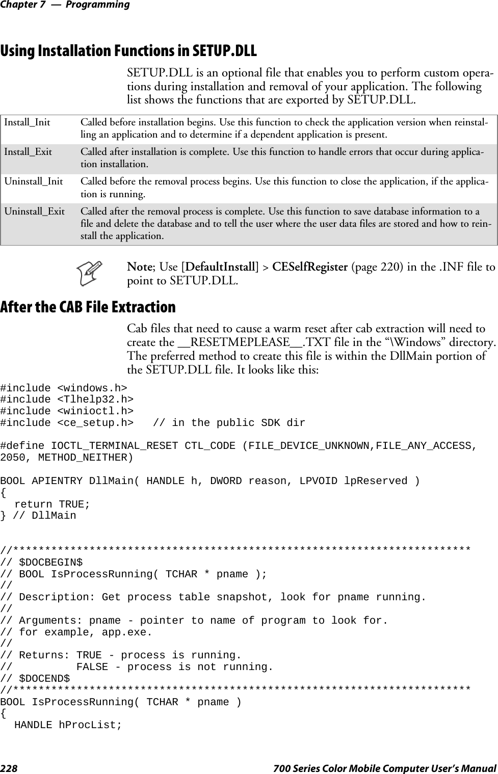 ProgrammingChapter —7228 700 Series Color Mobile Computer User’s ManualUsing Installation Functions in SETUP.DLLSETUP.DLL is an optional file that enables you to perform custom opera-tions during installation and removal of your application. The followinglist shows the functions that are exported by SETUP.DLL.Install_Init Called before installation begins. Use this function to check the application version when reinstal-ling an application and to determine if a dependent application is present.Install_Exit Called after installation is complete. Use this function to handle errors that occur during applica-tion installation.Uninstall_Init Called before the removal process begins. Use this function to close the application, if the applica-tion is running.Uninstall_Exit Called after the removal process is complete. Use this function to save database information to afile and delete the database and to tell the user where the user data files are stored and how to rein-stall the application.Note;Use[DefaultInstall] &gt;CESelfRegister (page 220) in the .INF file topoint to SETUP.DLL.After the CAB File ExtractionCab files that need to cause a warm reset after cab extraction will need tocreate the __RESETMEPLEASE__.TXT file in the “\Windows” directory.The preferred method to create this file is within the DllMain portion oftheSETUP.DLLfile.Itlookslikethis:#include &lt;windows.h&gt;#include &lt;Tlhelp32.h&gt;#include &lt;winioctl.h&gt;#include &lt;ce_setup.h&gt; // in the public SDK dir#define IOCTL_TERMINAL_RESET CTL_CODE (FILE_DEVICE_UNKNOWN,FILE_ANY_ACCESS,2050, METHOD_NEITHER)BOOL APIENTRY DllMain( HANDLE h, DWORD reason, LPVOID lpReserved ){return TRUE;} // DllMain//************************************************************************// $DOCBEGIN$// BOOL IsProcessRunning( TCHAR * pname );//// Description: Get process table snapshot, look for pname running.//// Arguments: pname - pointer to name of program to look for.// for example, app.exe.//// Returns: TRUE - process is running.// FALSE - process is not running.// $DOCEND$//************************************************************************BOOL IsProcessRunning( TCHAR * pname ){HANDLE hProcList;