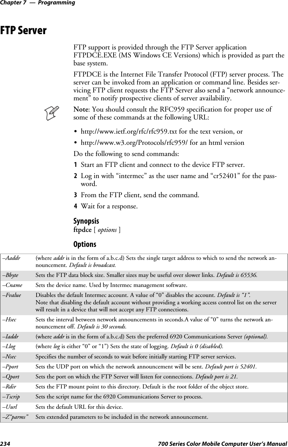 ProgrammingChapter —7234 700 Series Color Mobile Computer User’s ManualFTP ServerFTP support is provided through the FTP Server applicationFTPDCE.EXE (MS Windows CE Versions) which is provided as part thebase system.FTPDCE is the Internet File Transfer Protocol (FTP) server process. Theserver can be invoked from an application or command line. Besides ser-vicing FTP client requests the FTP Server also send a “network announce-ment” to notify prospective clients of server availability.Note: You should consult the RFC959 specification for proper use ofsome of these commands at the following URL:Shttp://www.ietf.org/rfc/rfc959.txt for the text version, orShttp://www.w3.org/Protocols/rfc959/ for an html versionDo the following to send commands:1Start an FTP client and connect to the device FTP server.2Log in with “intermec” as the user name and “cr52401” for the pass-word.3From the FTP client, send the command.4Wait for a response.Synopsisftpdce [options ]Options–Aaddr (where addr is in the form of a.b.c.d) Sets the single target address to which to send the network an-nouncement. Default is broadcast.–Bbyte Sets the FTP data block size. Smaller sizes may be useful over slower links. Default is 65536.–Cname Sets the device name. Used by Intermec management software.–Fvalue Disables the default Intermec account. A value of “0” disables the account. Default is “1”.Note that disabling the default account without providing a working access control list on the serverwill result in a device that will not accept any FTP connections.–Hsec Sets the interval between network announcements in seconds.A value of “0” turns the network an-nouncement off. Default is 30 seconds.–Iaddr (where addr is in the form of a.b.c.d) Sets the preferred 6920 Communications Server (optional).–Llog (where log is either “0” or “1”) Sets the state of logging. Default is 0 (disabled).–Nsec Specifies the number of seconds to wait before initially starting FTP server services.–Pport Sets the UDP port on which the network announcement will be sent. Default port is 52401.–Qport Sets the port on which the FTP Server will listen for connections. Defaultportis21.–Rdir Sets the FTP mount point to this directory. Default is the root folder of the object store.–Tscrip Sets the script name for the 6920 Communications Server to process.–Uurl Sets the default URL for this device.–Z“parms” Sets extended parameters to be included in the network announcement.