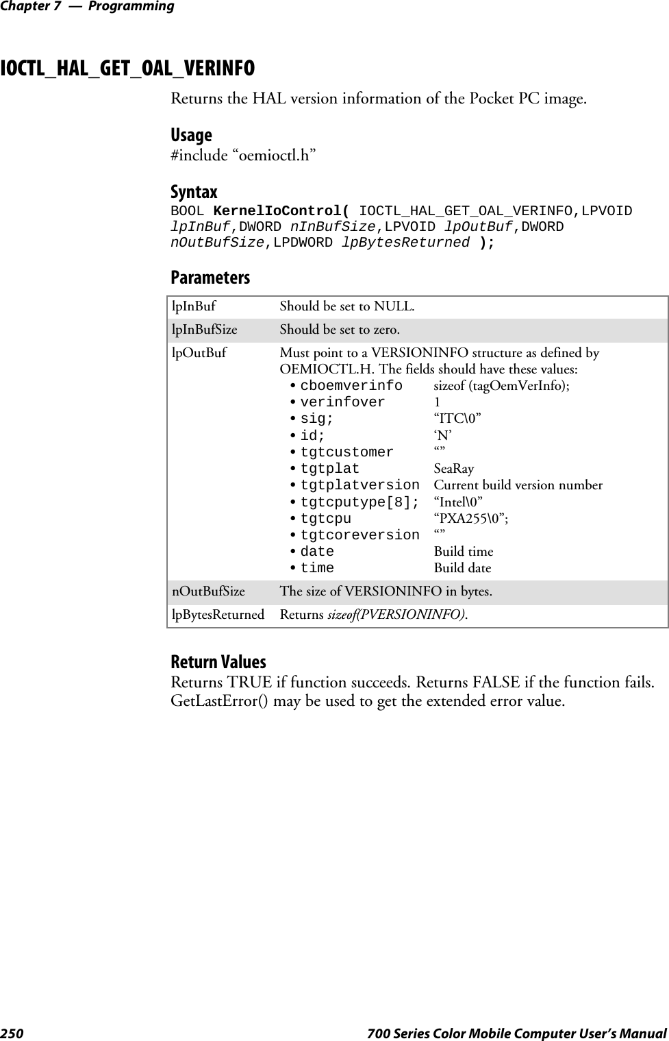 ProgrammingChapter —7250 700 Series Color Mobile Computer User’s ManualIOCTL_HAL_GET_OAL_VERINFOReturns the HAL version information of the Pocket PC image.Usage#include “oemioctl.h”SyntaxBOOL KernelIoControl( IOCTL_HAL_GET_OAL_VERINFO,LPVOIDlpInBuf,DWORD nInBufSize,LPVOID lpOutBuf,DWORDnOutBufSize,LPDWORD lpBytesReturned );ParameterslpInBuf Should be set to NULL.lpInBufSize Should be set to zero.lpOutBuf Must point to a VERSIONINFO structure as defined byOEMIOCTL.H. The fields should have these values:Scboemverinfo sizeof (tagOemVerInfo);Sverinfover 1Ssig; “ITC\0”Sid; ‘N’Stgtcustomer “”Stgtplat SeaRayStgtplatversion Current build version numberStgtcputype[8]; “Intel\0”Stgtcpu “PXA255\0”;Stgtcoreversion “”Sdate Build timeStime Build datenOutBufSize ThesizeofVERSIONINFOinbytes.lpBytesReturned Returns sizeof(PVERSIONINFO).Return ValuesReturns TRUE if function succeeds. Returns FALSE if the function fails.GetLastError() may be used to get the extended error value.