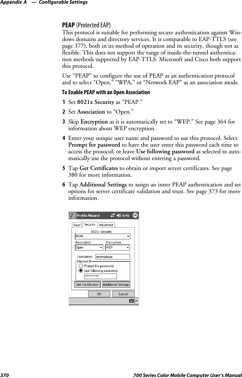 Configurable SettingsAppendix —A370 700 Series Color Mobile Computer User’s ManualPEAP (Protected EAP)This protocol is suitable for performing secure authentication against Win-dows domains and directory services. It is comparable to EAP-TTLS (seepage 377), both in its method of operation and its security, though not asflexible. This does not support the range of inside-the-tunnel authentica-tion methods supported by EAP-TTLS. Microsoft and Cisco both supportthis protocol.Use “PEAP” to configure the use of PEAP as an authentication protocoland to select “Open,” “WPA,” or “Network EAP” as an association mode.To Enable PEAP with an Open Association1Set 8021x Security as “PEAP.”2Set Association to “Open.”3Skip Encryption as it is automatically set to “WEP.” See page 364 forinformation about WEP encryption.4Enter your unique user name and password to use this protocol. SelectPrompt for password to have the user enter this password each time toaccess the protocol; or leave Use following password as selected to auto-matically use the protocol without entering a password.5Tap Get Certificates to obtain or import server certificates. See page380 for more information.6Tap Additional Settings to assign an inner PEAP authentication and setoptions for server certificate validation and trust. See page 373 for moreinformation.