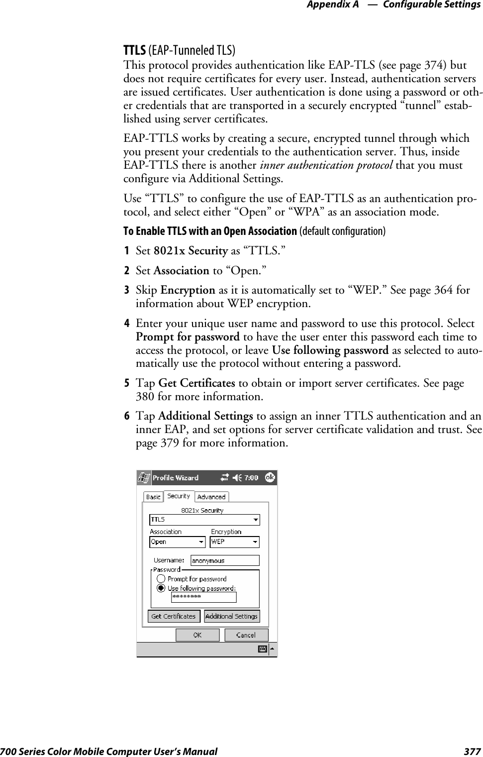 Configurable SettingsAppendix —A377700 Series Color Mobile Computer User’s ManualTTLS (EAP-Tunneled TLS)This protocol provides authentication like EAP-TLS (see page 374) butdoes not require certificates for every user. Instead, authentication serversare issued certificates. User authentication is done using a password or oth-er credentials that are transported in a securely encrypted “tunnel” estab-lished using server certificates.EAP-TTLS works by creating a secure, encrypted tunnel through whichyou present your credentials to the authentication server. Thus, insideEAP-TTLS there is another inner authentication protocol that you mustconfigure via Additional Settings.Use“TTLS”toconfiguretheuseofEAP-TTLSasanauthenticationpro-tocol, and select either “Open” or “WPA” as an association mode.ToEnableTTLSwithanOpenAssociation(default configuration)1Set 8021x Security as “TTLS.”2Set Association to “Open.”3Skip Encryption as it is automatically set to “WEP.” See page 364 forinformation about WEP encryption.4Enter your unique user name and password to use this protocol. SelectPrompt for password to have the user enter this password each time toaccess the protocol, or leave Use following password as selected to auto-matically use the protocol without entering a password.5Tap Get Certificates to obtain or import server certificates. See page380 for more information.6Tap Additional Settings to assign an inner TTLS authentication and aninner EAP, and set options for server certificate validation and trust. Seepage 379 for more information.