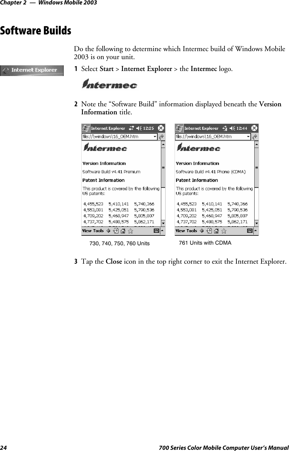 Windows Mobile 2003Chapter —224 700 Series Color Mobile Computer User’s ManualSoftware BuildsDo the following to determine which Intermec build of Windows Mobile2003 is on your unit.1Select Start &gt;Internet Explorer &gt;theIntermec logo.2Note the “Software Build” information displayed beneath the VersionInformation title.730, 740, 750, 760 Units 761 Units with CDMA3Tap the Close icon in the top right corner to exit the Internet Explorer.