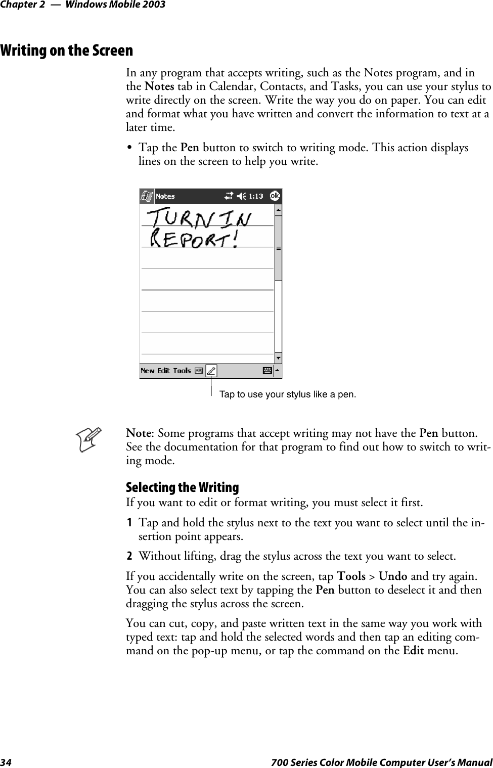 Windows Mobile 2003Chapter —234 700 Series Color Mobile Computer User’s ManualWriting on the ScreenIn any program that accepts writing, such as the Notes program, and inthe Notes tab in Calendar, Contacts, and Tasks, you can use your stylus towrite directly on the screen. Write the way you do on paper. You can editandformatwhatyouhavewrittenandconverttheinformationtotextatalater time.STap the Pen button to switch to writing mode. This action displayslines on the screen to help you write.Tap to use your stylus like a pen.Note: Some programs that accept writing may not have the Pen button.Seethedocumentationforthatprogramtofindouthowtoswitchtowrit-ing mode.Selecting the WritingIfyouwanttoeditorformatwriting,youmustselectitfirst.1Tap and hold the stylus next to the text you want to select until the in-sertion point appears.2Without lifting, drag the stylus across the text you want to select.If you accidentally write on the screen, tap Tools &gt;Undo and try again.You can also select text by tapping the Pen button to deselect it and thendragging the stylus across the screen.You can cut, copy, and paste written text in the same way you work withtyped text: tap and hold the selected words and then tap an editing com-mand on the pop-up menu, or tap the command on the Edit menu.
