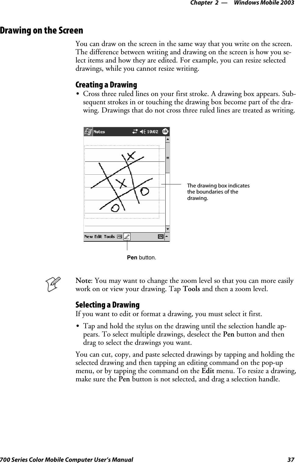 Windows Mobile 2003—Chapter 237700 Series Color Mobile Computer User’s ManualDrawing on the ScreenYou can draw on the screen in the same way that you write on the screen.The difference between writing and drawing on the screen is how you se-lect items and how they are edited. For example, you can resize selecteddrawings, while you cannot resize writing.Creating a DrawingSCross three ruled lines on your first stroke. A drawing box appears. Sub-sequent strokes in or touching the drawing box become part of the dra-wing. Drawings that do not cross three ruled lines are treated as writing.The drawing box indicatesthe boundaries of thedrawing.Pen button.Note: You may want to change the zoom level so that you can more easilywork on or view your drawing. Tap Tools and then a zoom level.Selecting a DrawingIfyouwanttoeditorformatadrawing,youmustselectitfirst.STap and hold the stylus on the drawing until the selection handle ap-pears. To select multiple drawings, deselect the Pen button and thendrag to select the drawings you want.You can cut, copy, and paste selected drawings by tapping and holding theselected drawing and then tapping an editing command on the pop-upmenu, or by tapping the command on the Edit menu. To resize a drawing,make sure the Pen button is not selected, and drag a selection handle.