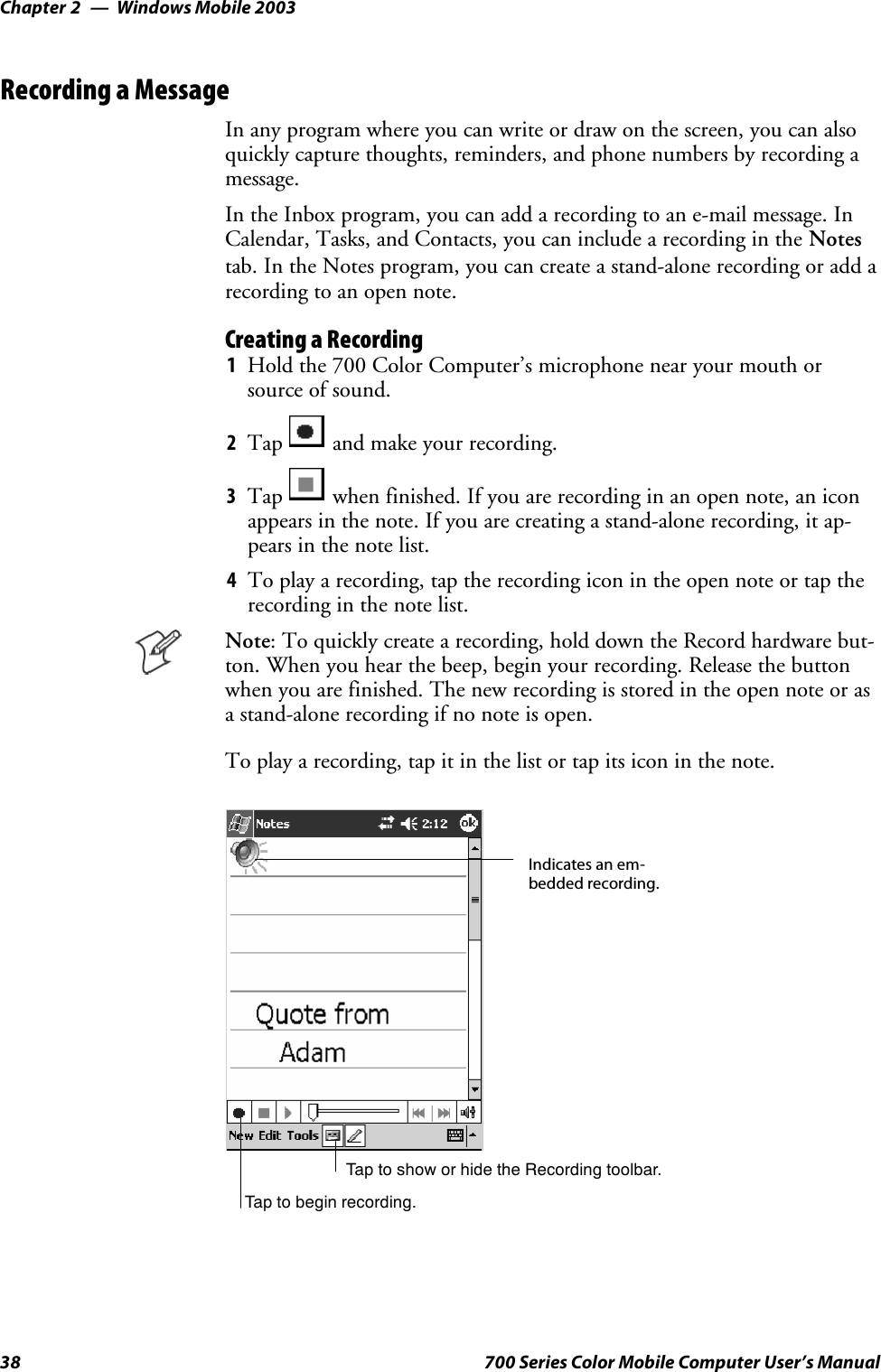 Windows Mobile 2003Chapter —238 700 Series Color Mobile Computer User’s ManualRecording a MessageIn any program where you can write or draw on the screen, you can alsoquickly capture thoughts, reminders, and phone numbers by recording amessage.In the Inbox program, you can add a recording to an e-mail message. InCalendar, Tasks, and Contacts, you can include a recording in the Notestab. In the Notes program, you can create a stand-alone recording or add arecording to an open note.Creating a Recording1Hold the 700 Color Computer’s microphone near your mouth orsource of sound.2Tap and make your recording.3Tap when finished. If you are recording in an open note, an iconappears in the note. If you are creating a stand-alone recording, it ap-pears in the note list.4To play a recording, tap the recording icon in the open note or tap therecording in the note list.Note: To quickly create a recording, hold down the Record hardware but-ton. When you hear the beep, begin your recording. Release the buttonwhen you are finished. The new recording is stored in the open note or asa stand-alone recording if no note is open.To play a recording, tap it in the list or tap its icon in the note.Indicates an em-bedded recording.Tap to begin recording.Tap to show or hide the Recording toolbar.