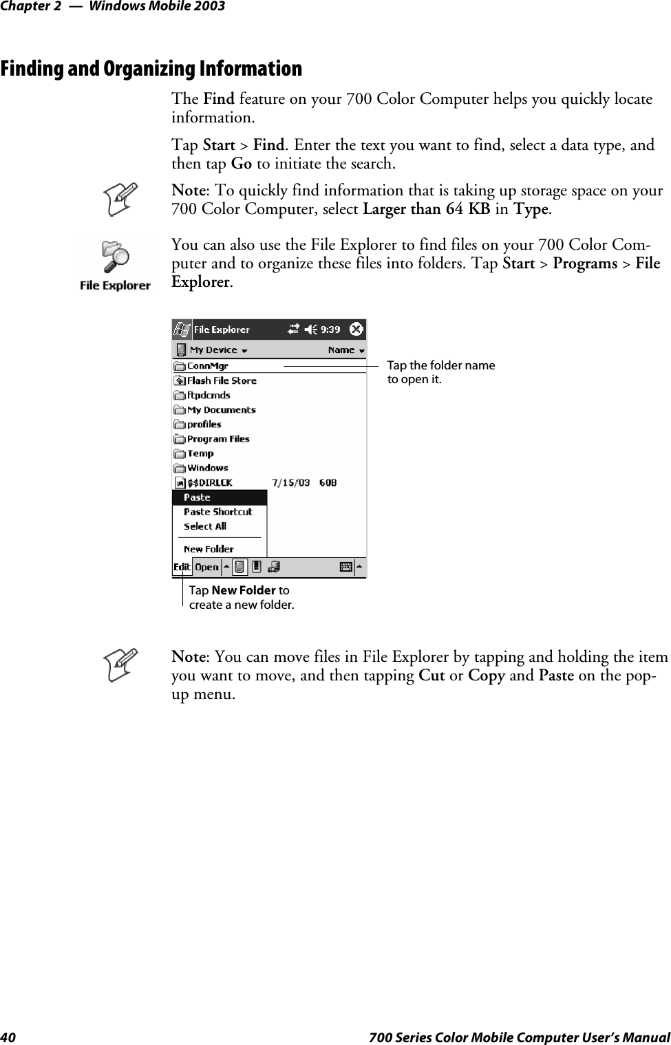 Windows Mobile 2003Chapter —240 700 Series Color Mobile Computer User’s ManualFinding and Organizing InformationThe Find feature on your 700 Color Computer helps you quickly locateinformation.Tap Start &gt;Find. Enter the text you want to find, select a data type, andthen tap Go to initiate the search.Note: To quickly find information that is taking up storage space on your700 Color Computer, select Larger than 64 KB in Type.You can also use the File Explorer to find files on your 700 Color Com-puter and to organize these files into folders. Tap Start &gt;Programs &gt;FileExplorer.Tap the folder nameto open it.Tap New Folder tocreate a new folder.Note: You can move files in File Explorer by tapping and holding the itemyou want to move, and then tapping Cut or Copy and Paste on the pop-up menu.