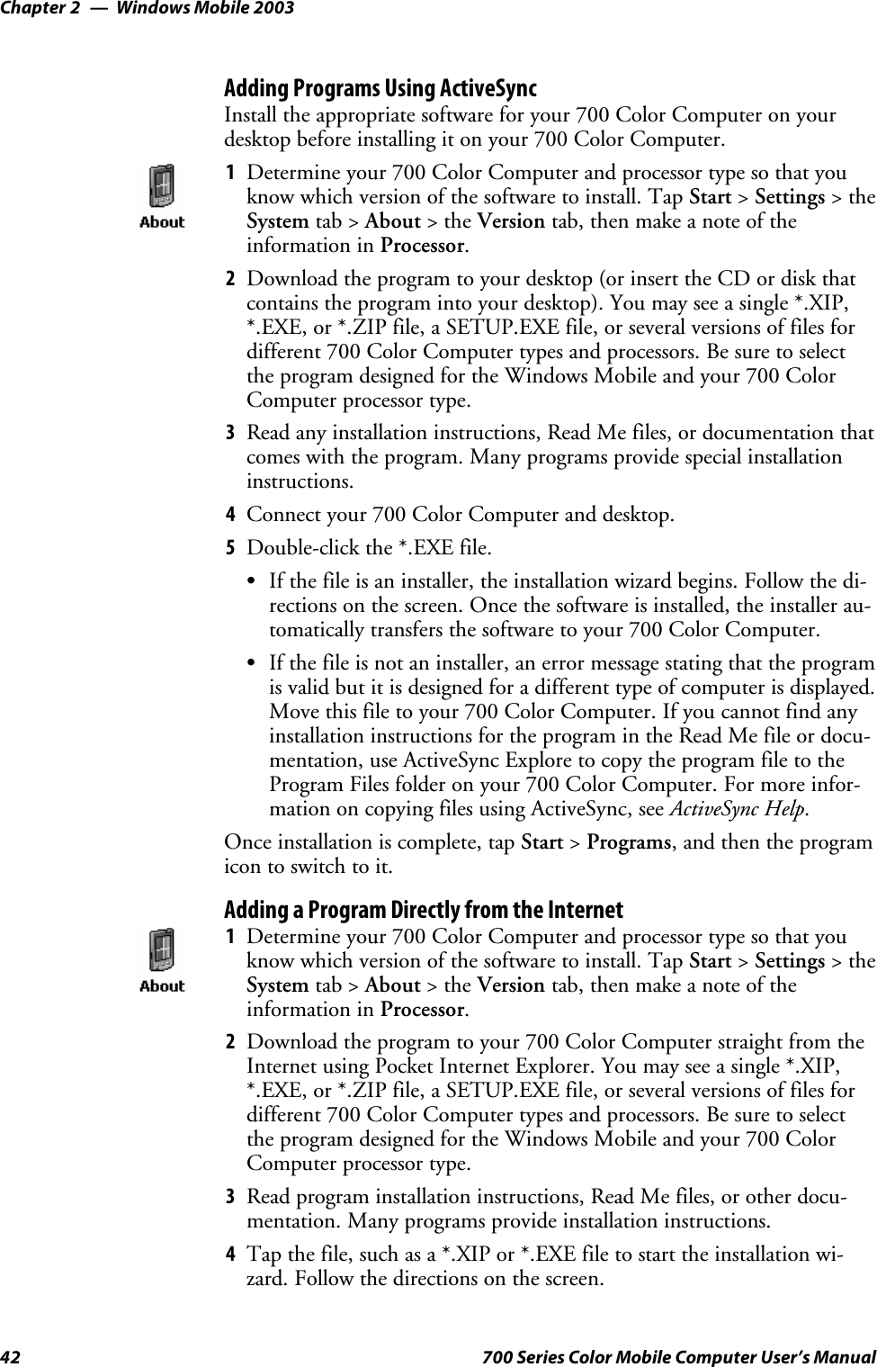 Windows Mobile 2003Chapter —242 700 Series Color Mobile Computer User’s ManualAdding Programs Using ActiveSyncInstall the appropriate software for your 700 Color Computer on yourdesktop before installing it on your 700 Color Computer.1Determine your 700 Color Computer and processor type so that youknow which version of the software to install. Tap Start &gt;Settings &gt;theSystem tab &gt; About &gt;theVersion tab, then make a note of theinformation in Processor.2Download the program to your desktop (or insert the CD or disk thatcontains the program into your desktop). You may see a single *.XIP,*.EXE, or *.ZIP file, a SETUP.EXE file, or several versions of files fordifferent 700 Color Computer types and processors. Be sure to selectthe program designed for the Windows Mobile and your 700 ColorComputer processor type.3Read any installation instructions, Read Me files, or documentation thatcomes with the program. Many programs provide special installationinstructions.4Connect your 700 Color Computer and desktop.5Double-click the *.EXE file.SIf the file is an installer, the installation wizard begins. Follow the di-rections on the screen. Once the software is installed, the installer au-tomatically transfers the software to your 700 Color Computer.SIf the file is not an installer, an error message stating that the programis valid but it is designed for a different type of computer is displayed.Move this file to your 700 Color Computer. If you cannot find anyinstallation instructions for the program in the Read Me file or docu-mentation, use ActiveSync Explore to copy the program file to theProgram Files folder on your 700 Color Computer. For more infor-mation on copying files using ActiveSync, see ActiveSync Help.Once installation is complete, tap Start &gt;Programs, and then the programicon to switch to it.Adding a Program Directly from the Internet1Determine your 700 Color Computer and processor type so that youknow which version of the software to install. Tap Start &gt;Settings &gt;theSystem tab &gt; About &gt;theVersion tab, then make a note of theinformation in Processor.2Download the program to your 700 Color Computer straight from theInternet using Pocket Internet Explorer. You may see a single *.XIP,*.EXE, or *.ZIP file, a SETUP.EXE file, or several versions of files fordifferent 700 Color Computer types and processors. Be sure to selectthe program designed for the Windows Mobile and your 700 ColorComputer processor type.3Read program installation instructions, Read Me files, or other docu-mentation. Many programs provide installation instructions.4Tap the file, such as a *.XIP or *.EXE file to start the installation wi-zard. Follow the directions on the screen.