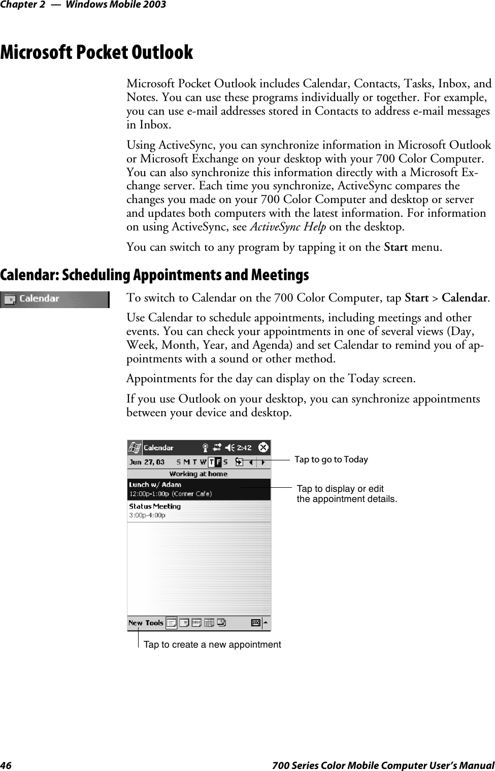 Windows Mobile 2003Chapter —246 700 Series Color Mobile Computer User’s ManualMicrosoft Pocket OutlookMicrosoft Pocket Outlook includes Calendar, Contacts, Tasks, Inbox, andNotes. You can use these programs individually or together. For example,youcanusee-mailaddressesstoredinContactstoaddresse-mailmessagesin Inbox.Using ActiveSync, you can synchronize information in Microsoft Outlookor Microsoft Exchange on your desktop with your 700 Color Computer.You can also synchronize this information directly with a Microsoft Ex-change server. Each time you synchronize, ActiveSync compares thechanges you made on your 700 Color Computer and desktop or serverand updates both computers with the latest information. For informationon using ActiveSync, see ActiveSync Help on the desktop.You can switch to any program by tapping it on the Start menu.Calendar: Scheduling Appointments and MeetingsTo switch to Calendar on the 700 Color Computer, tap Start &gt;Calendar.Use Calendar to schedule appointments, including meetings and otherevents. You can check your appointments in one of several views (Day,Week, Month, Year, and Agenda) and set Calendar to remind you of ap-pointments with a sound or other method.Appointments for the day can display on the Today screen.If you use Outlook on your desktop, you can synchronize appointmentsbetween your device and desktop.Tap to create a new appointmentTaptogotoTodayTap to display or editthe appointment details.
