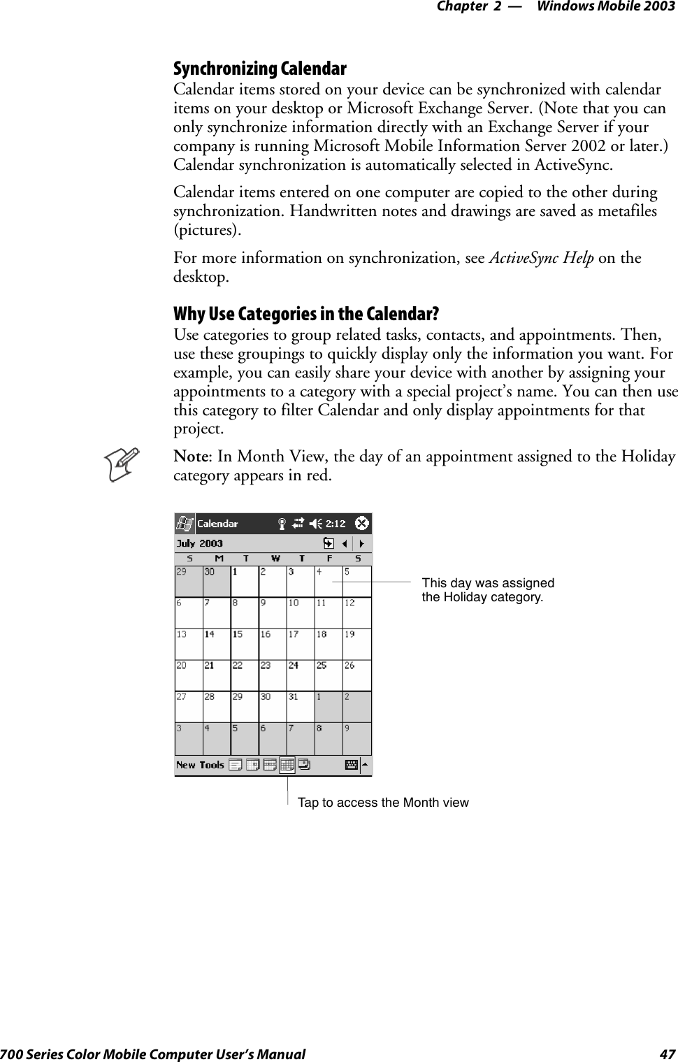 Windows Mobile 2003—Chapter 247700 Series Color Mobile Computer User’s ManualSynchronizing CalendarCalendar items stored on your device can be synchronized with calendaritems on your desktop or Microsoft Exchange Server. (Note that you canonly synchronize information directly with an Exchange Server if yourcompany is running Microsoft Mobile Information Server 2002 or later.)Calendar synchronization is automatically selected in ActiveSync.Calendar items entered on one computer are copied to the other duringsynchronization. Handwritten notes and drawings are saved as metafiles(pictures).For more information on synchronization, see ActiveSync Help on thedesktop.Why Use Categories in the Calendar?Use categories to group related tasks, contacts, and appointments. Then,use these groupings to quickly display only the information you want. Forexample, you can easily share your device with another by assigning yourappointments to a category with a special project’s name. You can then usethis category to filter Calendar and only display appointments for thatproject.Note: In Month View, the day of an appointment assigned to the Holidaycategory appears in red.TaptoaccesstheMonthviewThis day was assignedthe Holiday category.