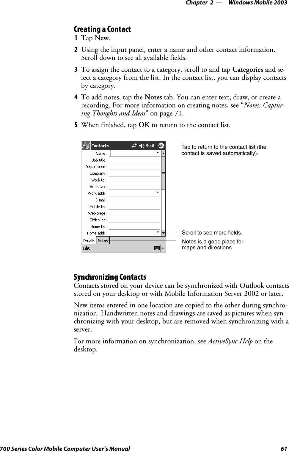 Windows Mobile 2003—Chapter 261700 Series Color Mobile Computer User’s ManualCreating a Contact1Tap New.2Using the input panel, enter a name and other contact information.Scroll down to see all available fields.3To assign the contact to a category, scroll to and tap Categories and se-lect a category from the list. In the contact list, you can display contactsby category.4To add notes, tap the Notes tab. You can enter text, draw, or create arecording. For more information on creating notes, see “Notes: Captur-ing Thoughts and Ideas”onpage71.5When finished, tap OK to return to the contact list.Tap to return to the contact list (thecontact is saved automatically).Scroll to see more fields.Notes is a good place formaps and directions.Synchronizing ContactsContacts stored on your device can be synchronized with Outlook contactsstored on your desktop or with Mobile Information Server 2002 or later.New items entered in one location are copied to the other during synchro-nization. Handwritten notes and drawings are saved as pictures when syn-chronizing with your desktop, but are removed when synchronizing with aserver.For more information on synchronization, see ActiveSync Help on thedesktop.