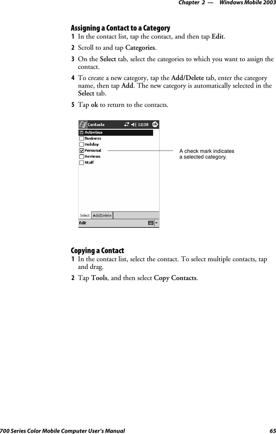 Windows Mobile 2003—Chapter 265700 Series Color Mobile Computer User’s ManualAssigning a Contact to a Category1In the contact list, tap the contact, and then tap Edit.2Scroll to and tap Categories.3On the Select tab, select the categories to which you want to assign thecontact.4To create a new category, tap the Add/Delete tab, enter the categoryname, then tap Add. The new category is automatically selected in theSelect tab.5Tap ok to return to the contacts.A check mark indicatesa selected category.Copying a Contact1In the contact list, select the contact. To select multiple contacts, tapand drag.2Tap Tools,andthenselectCopy Contacts.