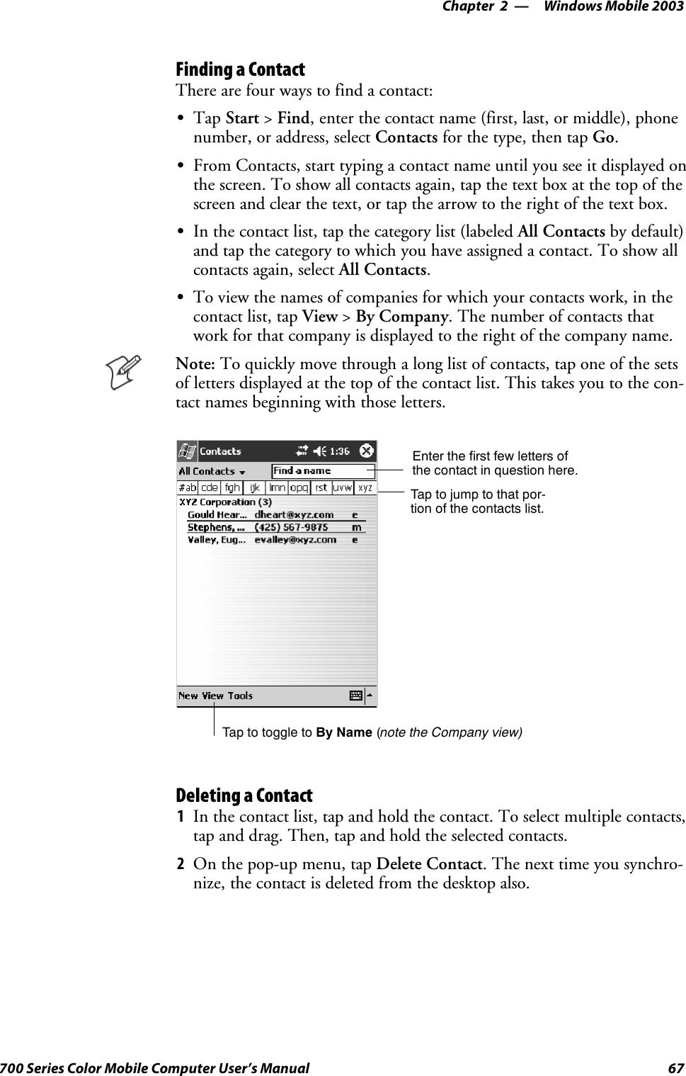 Windows Mobile 2003—Chapter 267700 Series Color Mobile Computer User’s ManualFinding a ContactThere are four ways to find a contact:STap Start &gt;Find, enter the contact name (first, last, or middle), phonenumber, or address, select Contacts for the type, then tap Go.SFrom Contacts, start typing a contact name until you see it displayed onthe screen. To show all contacts again, tap the text box at the top of thescreen and clear the text, or tap the arrow to the right of the text box.SIn the contact list, tap the category list (labeled All Contacts by default)and tap the category to which you have assigned a contact. To show allcontacts again, select All Contacts.STo view the names of companies for which your contacts work, in thecontact list, tap View &gt;By Company. The number of contacts thatwork for that company is displayed to the right of the company name.Note: To quickly move through a long list of contacts, tap one of the setsof letters displayed at the top of the contact list. This takes you to the con-tact names beginning with those letters.Taptojumptothatpor-tion of the contacts list.Enter the first few letters ofthe contact in question here.Tap to toggle to By Name (note the Company view)Deleting a Contact1In the contact list, tap and hold the contact. To select multiple contacts,tap and drag. Then, tap and hold the selected contacts.2On the pop-up menu, tap Delete Contact. The next time you synchro-nize, the contact is deleted from the desktop also.