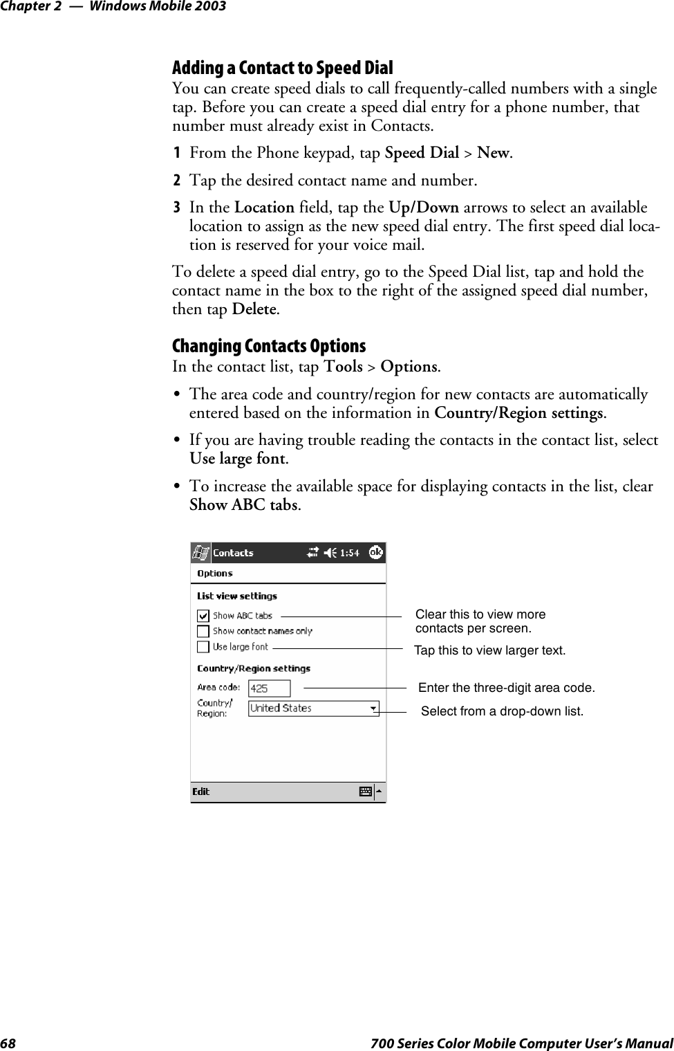 Windows Mobile 2003Chapter —268 700 Series Color Mobile Computer User’s ManualAdding a Contact to Speed DialYou can create speed dials to call frequently-called numbers with a singletap. Before you can create a speed dial entry for a phone number, thatnumber must already exist in Contacts.1From the Phone keypad, tap Speed Dial &gt;New.2Tapthedesiredcontactnameandnumber.3In the Location field, tap the Up/Down arrows to select an availablelocation to assign as the new speed dial entry. The first speed dial loca-tion is reserved for your voice mail.To delete a speed dial entry, go to the Speed Dial list, tap and hold thecontact name in the box to the right of the assigned speed dial number,then tap Delete.Changing Contacts OptionsIn the contact list, tap Tools &gt;Options.SThe area code and country/region for new contacts are automaticallyentered based on the information in Country/Region settings.SIf you are having trouble reading the contacts in the contact list, selectUse large font.STo increase the available space for displaying contacts in the list, clearShow ABC tabs.Enter the three-digit area code.Select from a drop-down list.Tap this to view larger text.Clear this to view morecontacts per screen.