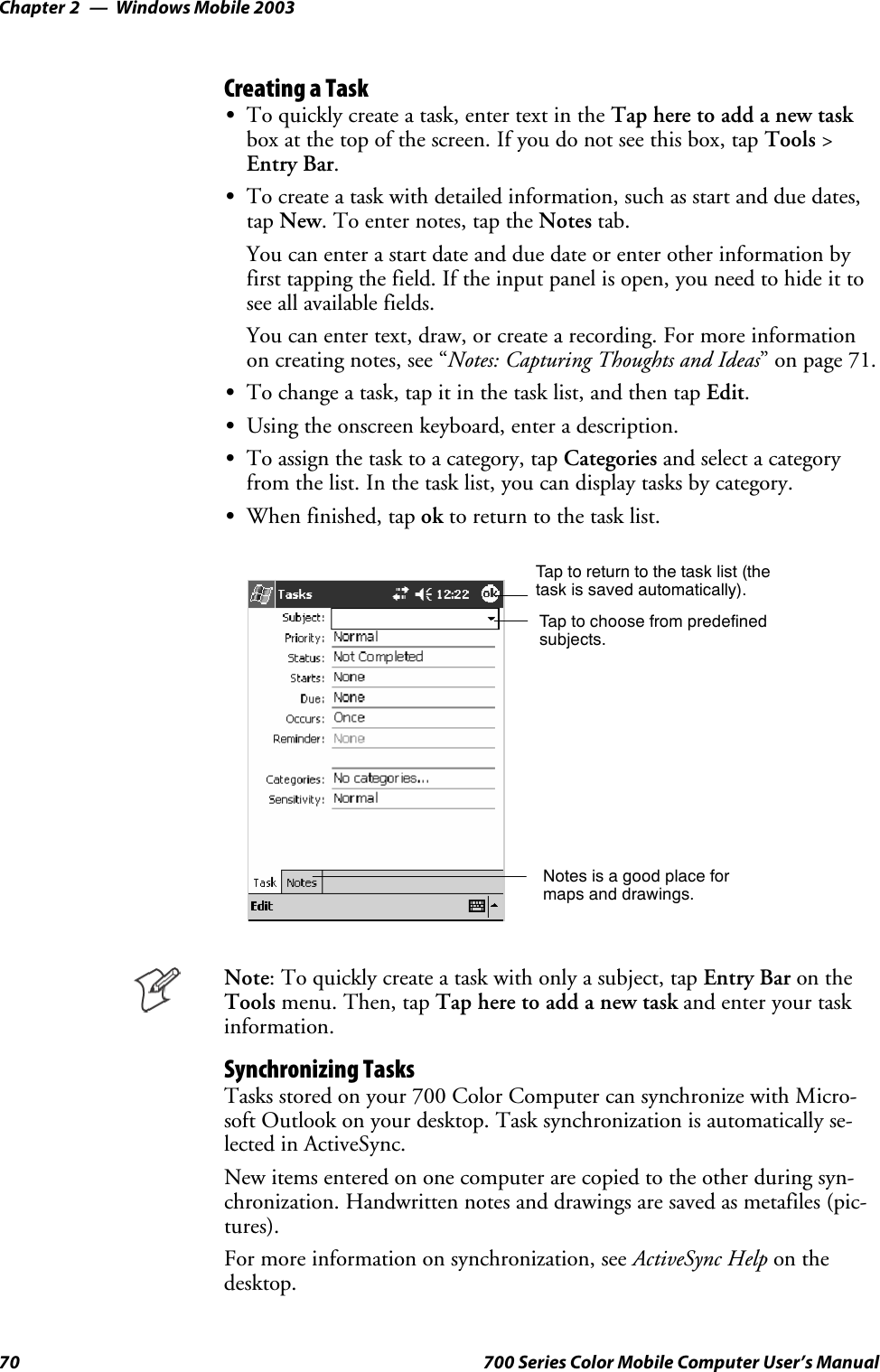 Windows Mobile 2003Chapter —270 700 Series Color Mobile Computer User’s ManualCreating a TaskSTo quickly create a task, enter text in the Tap here to add a new taskbox at the top of the screen. If you do not see this box, tap Tools &gt;Entry Bar.STo create a task with detailed information, such as start and due dates,tap New. To enter notes, tap the Notes tab.You can enter a start date and due date or enter other information byfirst tapping the field. If the input panel is open, you need to hide it tosee all available fields.You can enter text, draw, or create a recording. For more informationon creating notes, see “Notes: Capturing Thoughts and Ideas” on page 71.STo change a task, tap it in the task list, and then tap Edit.SUsing the onscreen keyboard, enter a description.STo assign the task to a category, tap Categories and select a categoryfrom the list. In the task list, you can display tasks by category.SWhen finished, tap ok to return to the task list.Taptoreturntothetasklist(thetask is saved automatically).Tap to choose from predefinedsubjects.Notes is a good place formaps and drawings.Note: To quickly create a task with only a subject, tap Entry Bar on theTools menu. Then, tap Tap here to add a new task and enter your taskinformation.Synchronizing TasksTasks stored on your 700 Color Computer can synchronize with Micro-soft Outlook on your desktop. Task synchronization is automatically se-lected in ActiveSync.New items entered on one computer are copied to the other during syn-chronization. Handwritten notes and drawings are saved as metafiles (pic-tures).For more information on synchronization, see ActiveSync Help on thedesktop.