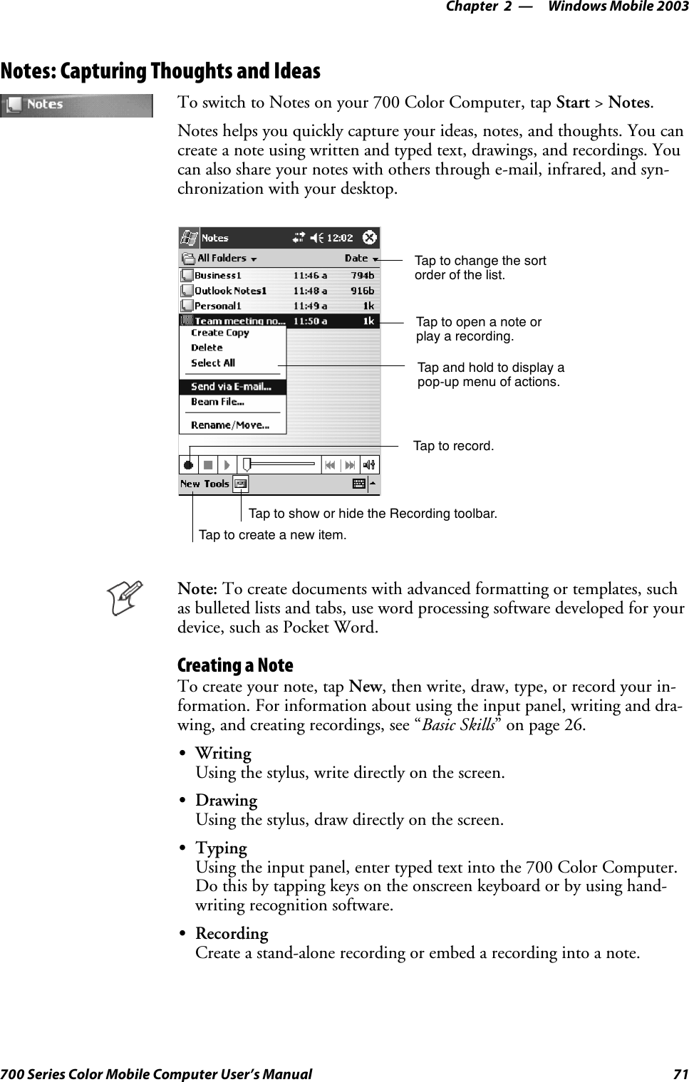 Windows Mobile 2003—Chapter 271700 Series Color Mobile Computer User’s ManualNotes: Capturing Thoughts and IdeasTo switch to Notes on your 700 Color Computer, tap Start &gt;Notes.Notes helps you quickly capture your ideas, notes, and thoughts. You cancreate a note using written and typed text, drawings, and recordings. Youcan also share your notes with others through e-mail, infrared, and syn-chronization with your desktop.Tap to change the sortorder of the list.Tap to create a new item.Taptoopenanoteorplay a recording.Tap and hold to display apop-up menu of actions.Tap to record.Tap to show or hide the Recording toolbar.Note: To create documents with advanced formatting or templates, suchasbulletedlistsandtabs,usewordprocessingsoftwaredevelopedforyourdevice, such as Pocket Word.Creating a NoteTo create your note, tap New,thenwrite,draw,type,orrecordyourin-formation. For information about using the input panel, writing and dra-wing, and creating recordings, see “Basic Skills” on page 26.SWritingUsing the stylus, write directly on the screen.SDrawingUsing the stylus, draw directly on the screen.STypingUsing the input panel, enter typed text into the 700 Color Computer.Do this by tapping keys on the onscreen keyboard or by using hand-writing recognition software.SRecordingCreate a stand-alone recording or embed a recording into a note.