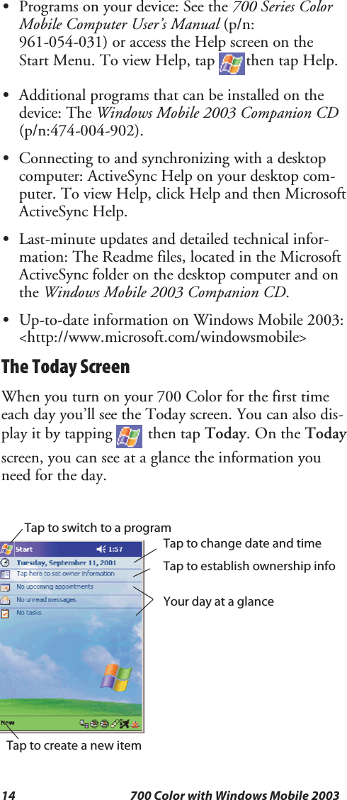 14 700 Color with Windows Mobile 2003SPrograms on your device: See the 700 Series ColorMobile Computer User’s Manual (p/n:961-054-031) or access the Help screen on theStart Menu. To view Help, tap then tap Help.SAdditional programs that can be installed on thedevice: The Windows Mobile 2003 Companion CD(p/n:474-004-902).SConnecting to and synchronizing with a desktopcomputer: ActiveSync Help on your desktop com-puter. To view Help, click Help and then MicrosoftActiveSync Help.SLast-minute updates and detailed technical infor-mation: The Readme files, located in the MicrosoftActiveSync folder on the desktop computer and onthe Windows Mobile 2003 Companion CD.SUp-to-date information on Windows Mobile 2003:&lt;http://www.microsoft.com/windowsmobile&gt;The Today ScreenWhenyouturnonyour700Colorforthefirsttimeeach day you’ll see the Today screen. You can also dis-play it by tapping then tap Today.OntheTodayscreen, you can see at a glance the information youneed for the day.TaptoswitchtoaprogramTap to change date and timeTap to establish ownership infoYour day at a glanceTap to create a new item