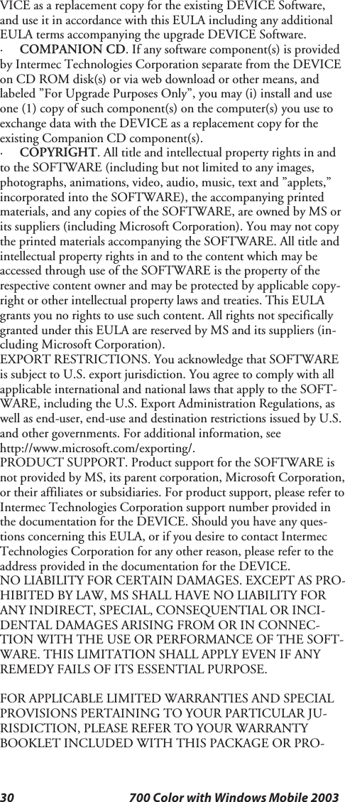 30 700 Color with Windows Mobile 2003VICE as a replacement copy for the existing DEVICE Software,and use it in accordance with this EULA including any additionalEULA terms accompanying the upgrade DEVICE Software.·COMPANION CD. If any software component(s) is providedby Intermec Technologies Corporation separate from the DEVICEon CD ROM disk(s) or via web download or other means, andlabeled ”For Upgrade Purposes Only”, you may (i) install and useone (1) copy of such component(s) on the computer(s) you use toexchange data with the DEVICE as a replacement copy for theexisting Companion CD component(s).·COPYRIGHT. All title and intellectual property rights in andto the SOFTWARE (including but not limited to any images,photographs, animations, video, audio, music, text and ”applets,”incorporated into the SOFTWARE), the accompanying printedmaterials, and any copies of the SOFTWARE, are owned by MS orits suppliers (including Microsoft Corporation). You may not copythe printed materials accompanying the SOFTWARE. All title andintellectual property rights in and to the content which may beaccessed through use of the SOFTWARE is the property of therespective content owner and may be protected by applicable copy-right or other intellectual property laws and treaties. This EULAgrants you no rights to use such content. All rights not specificallygranted under this EULA are reserved by MS and its suppliers (in-cluding Microsoft Corporation).EXPORT RESTRICTIONS. You acknowledge that SOFTWAREis subject to U.S. export jurisdiction. You agree to comply with allapplicable international and national laws that apply to the SOFT-WARE, including the U.S. Export Administration Regulations, aswell as end-user, end-use and destination restrictions issued by U.S.and other governments. For additional information, seehttp://www.microsoft.com/exporting/.PRODUCT SUPPORT. Product support for the SOFTWARE isnot provided by MS, its parent corporation, Microsoft Corporation,or their affiliates or subsidiaries. For product support, please refer toIntermec Technologies Corporation support number provided inthe documentation for the DEVICE. Should you have any ques-tions concerning this EULA, or if you desire to contact IntermecTechnologies Corporation for any other reason, please refer to theaddress provided in the documentation for the DEVICE.NO LIABILITY FOR CERTAIN DAMAGES. EXCEPT AS PRO-HIBITED BY LAW, MS SHALL HAVE NO LIABILITY FORANY INDIRECT, SPECIAL, CONSEQUENTIAL OR INCI-DENTAL DAMAGES ARISING FROM OR IN CONNEC-TION WITH THE USE OR PERFORMANCE OF THE SOFT-WARE. THIS LIMITATION SHALL APPLY EVEN IF ANYREMEDY FAILS OF ITS ESSENTIAL PURPOSE.FOR APPLICABLE LIMITED WARRANTIES AND SPECIALPROVISIONS PERTAINING TO YOUR PARTICULAR JU-RISDICTION, PLEASE REFER TO YOUR WARRANTYBOOKLET INCLUDED WITH THIS PACKAGE OR PRO-